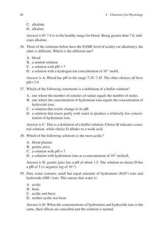 88
C. alkalotic
D. alkaline
Answer is D: 7.4 is in the healthy range for blood. Being greater than 7.0, indi-
cates alkaline.
36. Three of the solutions below have the SAME level of acidity (or alkalinity), the
other is different. Which is the different one?
A. blood
B. a neutral solution
C. a solution with pH = 7
D. a solution with a hydrogen ion concentration of 10-7
mol/L
Answer is A: Blood has pH in the range 7.35–7.45. The other choices all have
pH=7.0
37. Which of the following statements is a definition of a buffer solution?
A. one where the number of osmoles of solute equals the number of moles.
B. one where the concentration of hydronium ions equals the concentration of
hydroxide ions.
C. a solution that resists change to its pH.
D. a solution that reacts partly with water to produce a relatively low concen-
tration of hydronium ions.
Answer is C: This is a definition of a buffer solution. Choice B indicates a neu-
tral solution, while choice D alludes to a weak acid.
38. Which of the following solutions is the most acidic?
A. blood plasma
B. gastric juice
C. a solution with pH = 7
D. a solution with hydronium ions at a concentration of 10-5
moles/L
Answer is B: gastric juice has a pH of about 1.5. The solution in choice D has
a pH of 5 (= negative log of 10−5
).
39. Pure water contains small but equal amounts of hydronium (H3O+
) ions and
hydroxide (OH−
) ions. This means that water is:
A. acidic
B. basic
C. acidic and basic
D. neither acidic nor basic
Answer is D: When the concentrations of hydronium and hydroxide ions is the
same, their effects are cancelled and the solution is neutral.
4 Chemistry for Physiology
ERRNVPHGLFRVRUJ
 