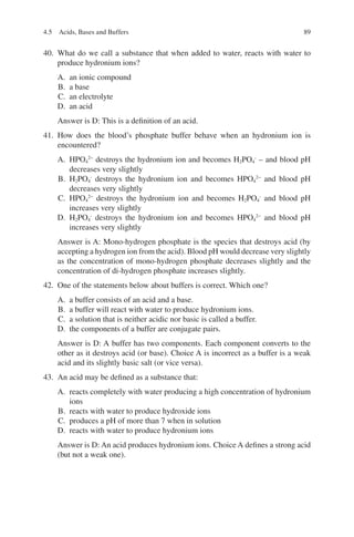 89
40. What do we call a substance that when added to water, reacts with water to
produce hydronium ions?
A. an ionic compound
B. a base
C. an electrolyte
D. an acid
Answer is D: This is a definition of an acid.
41. How does the blood’s phosphate buffer behave when an hydronium ion is
encountered?
A. HPO4
2−
destroys the hydronium ion and becomes H2PO4
-
– and blood pH
decreases very slightly
B. H2PO4
-
destroys the hydronium ion and becomes HPO4
2−
and blood pH
decreases very slightly
C. HPO4
2−
destroys the hydronium ion and becomes H2PO4
-
and blood pH
increases very slightly
D. H2PO4
-
destroys the hydronium ion and becomes HPO4
2−
and blood pH
increases very slightly
Answer is A: Mono-hydrogen phosphate is the species that destroys acid (by
accepting a hydrogen ion from the acid). Blood pH would decrease very slightly
as the concentration of mono-hydrogen phosphate decreases slightly and the
concentration of di-hydrogen phosphate increases slightly.
42. One of the statements below about buffers is correct. Which one?
A. a buffer consists of an acid and a base.
B. a buffer will react with water to produce hydronium ions.
C. a solution that is neither acidic nor basic is called a buffer.
D. the components of a buffer are conjugate pairs.
Answer is D: A buffer has two components. Each component converts to the
other as it destroys acid (or base). Choice A is incorrect as a buffer is a weak
acid and its slightly basic salt (or vice versa).
43. An acid may be defined as a substance that:
A. reacts completely with water producing a high concentration of hydronium
ions
B. reacts with water to produce hydroxide ions
C. produces a pH of more than 7 when in solution
D. reacts with water to produce hydronium ions
Answer is D: An acid produces hydronium ions. Choice A defines a strong acid
(but not a weak one).
4.5 Acids, Bases and Buffers
ERRNVPHGLFRVRUJ
 