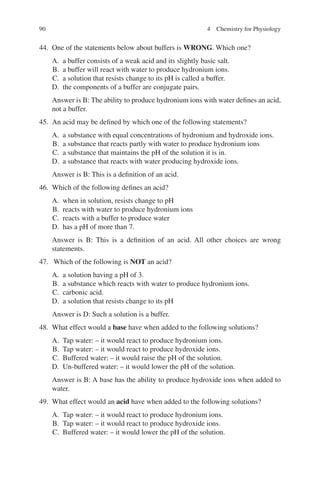 90
44. One of the statements below about buffers is WRONG. Which one?
A. a buffer consists of a weak acid and its slightly basic salt.
B. a buffer will react with water to produce hydronium ions.
C. a solution that resists change to its pH is called a buffer.
D. the components of a buffer are conjugate pairs.
Answer is B: The ability to produce hydronium ions with water defines an acid,
not a buffer.
45. An acid may be defined by which one of the following statements?
A. a substance with equal concentrations of hydronium and hydroxide ions.
B. a substance that reacts partly with water to produce hydronium ions
C. a substance that maintains the pH of the solution it is in.
D. a substance that reacts with water producing hydroxide ions.
Answer is B: This is a definition of an acid.
46. Which of the following defines an acid?
A. when in solution, resists change to pH
B. reacts with water to produce hydronium ions
C. reacts with a buffer to produce water
D. has a pH of more than 7.
Answer is B: This is a definition of an acid. All other choices are wrong
statements.
47. Which of the following is NOT an acid?
A. a solution having a pH of 3.
B. a substance which reacts with water to produce hydronium ions.
C. carbonic acid.
D. a solution that resists change to its pH
Answer is D: Such a solution is a buffer.
48. What effect would a base have when added to the following solutions?
A. Tap water: – it would react to produce hydronium ions.
B. Tap water: – it would react to produce hydroxide ions.
C. Buffered water: – it would raise the pH of the solution.
D. Un-buffered water: – it would lower the pH of the solution.
Answer is B: A base has the ability to produce hydroxide ions when added to
water.
49. What effect would an acid have when added to the following solutions?
A. Tap water: – it would react to produce hydronium ions.
B. Tap water: – it would react to produce hydroxide ions.
C. Buffered water: – it would lower the pH of the solution.
4 Chemistry for Physiology
ERRNVPHGLFRVRUJ
 