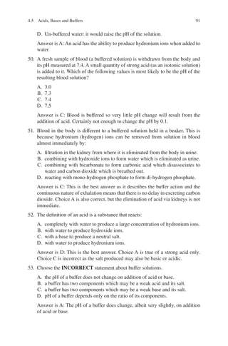 91
D. Un-buffered water: it would raise the pH of the solution.
Answer is A: An acid has the ability to produce hydronium ions when added to
water.
50. A fresh sample of blood (a buffered solution) is withdrawn from the body and
its pH measured at 7.4. A small quantity of strong acid (as an isotonic solution)
is added to it. Which of the following values is most likely to be the pH of the
resulting blood solution?
A. 3.0
B. 7.3
C. 7.4
D. 7.5
Answer is C: Blood is buffered so very little pH change will result from the
addition of acid. Certainly not enough to change the pH by 0.1.
51. Blood in the body is different to a buffered solution held in a beaker. This is
because hydronium (hydrogen) ions can be removed from solution in blood
almost immediately by:
A. filtration in the kidney from where it is eliminated from the body in urine.
B. combining with hydroxide ions to form water which is eliminated as urine.
C. combining with bicarbonate to form carbonic acid which disassociates to
water and carbon dioxide which is breathed out.
D. reacting with mono-hydrogen phosphate to form di-hydrogen phosphate.
Answer is C: This is the best answer as it describes the buffer action and the
continuous nature of exhalation means that there is no delay in excreting carbon
dioxide. Choice A is also correct, but the elimination of acid via kidneys is not
immediate.
52. The definition of an acid is a substance that reacts:
A. completely with water to produce a large concentration of hydronium ions.
B. with water to produce hydroxide ions.
C. with a base to produce a neutral salt.
D. with water to produce hydronium ions.
Answer is D: This is the best answer. Choice A is true of a strong acid only.
Choice C is incorrect as the salt produced may also be basic or acidic.
53. Choose the INCORRECT statement about buffer solutions.
A. the pH of a buffer does not change on addition of acid or base.
B. a buffer has two components which may be a weak acid and its salt.
C. a buffer has two components which may be a weak base and its salt.
D. pH of a buffer depends only on the ratio of its components.
Answer is A: The pH of a buffer does change, albeit very slightly, on addition
of acid or base.
4.5 Acids, Bases and Buffers
ERRNVPHGLFRVRUJ
 