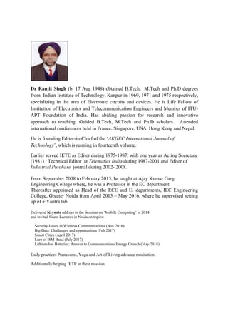 Dr Ranjit Singh (b. 17 Aug 1948) obtained B.Tech, M.Tech and Ph.D degrees
from Indian Institute of Technology, Kanpur in 1969, 1971 and 1975 respectively,
specializing in the area of Electronic circuits and devices. He is Life Fellow of
Institution of Electronics and Telecommunication Engineers and Member of ITU-
APT Foundation of India. Has abiding passion for research and innovative
approach to teaching. Guided B.Tech, M.Tech and Ph.D scholars. Attended
international conferences held in France, Singapore, USA, Hong Kong and Nepal.
He is founding Editor-in-Chief of the ‘AKGEC International Journal of
Technology’, which is running in fourteenth volume.
Earlier served IETE as Editor during 1975-1987, with one year as Acting Secretary
(1981) ; Technical Editor at Telematics India during 1987-2001 and Editor of
Industrial Purchase journal during 2002- 2008.
From September 2008 to February 2015, he taught at Ajay Kumar Garg
Engineering College where, he was a Professor in the EC department.
Thereafter appointed as Head of the ECE and EI departments, IEC Engineering
College, Greater Noida from April 2015 – May 2016, where he supervised setting
up of e-Yantra lab.
Delivered Keynote address in the Seminar on ‘Mobile Computing’ in 2014
and invited Guest Lectures in Noida on topics:
Security Issues in Wireless Communications (Nov 2016)
Big Data: Challenges and opportunities (Feb 2017)
Smart Cities (April 2017)
Lure of ISM Band (July 2017)
Lithium Ion Batteries: Answer to Communications Energy Crunch (May 2018).
Daily practices Pranayams, Yoga and Art-of-Living advance meditation.
Additionally helping IETE in their mission.
 