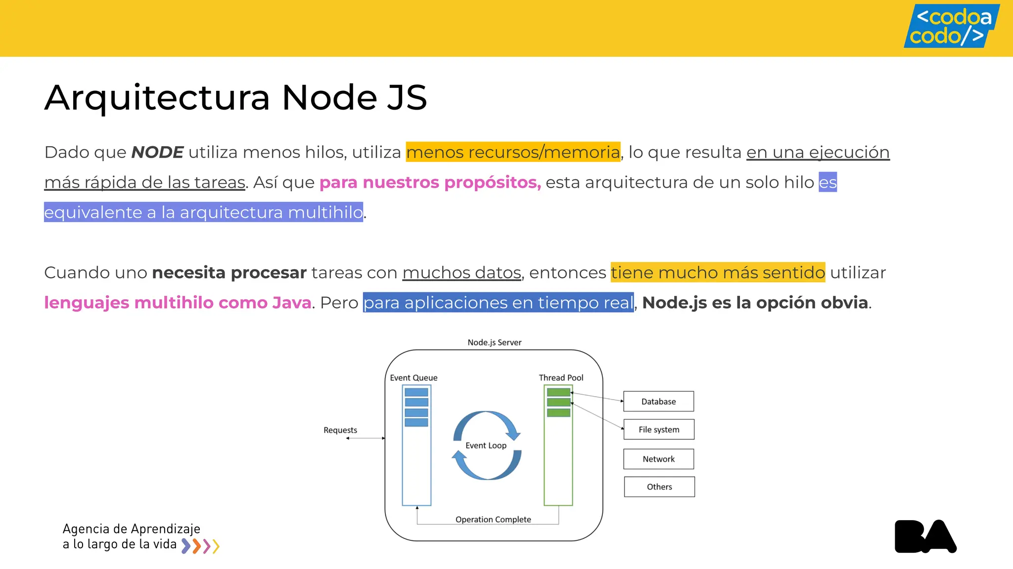 Arquitectura Node JS
Dado que NODE utiliza menos hilos, utiliza menos recursos/memoria, lo que resulta en una ejecución
más rápida de las tareas. Así que para nuestros propósitos, esta arquitectura de un solo hilo es
equivalente a la arquitectura multihilo.
Cuando uno necesita procesar tareas con muchos datos, entonces tiene mucho más sentido utilizar
lenguajes multihilo como Java. Pero para aplicaciones en tiempo real, Node.js es la opción obvia.
 