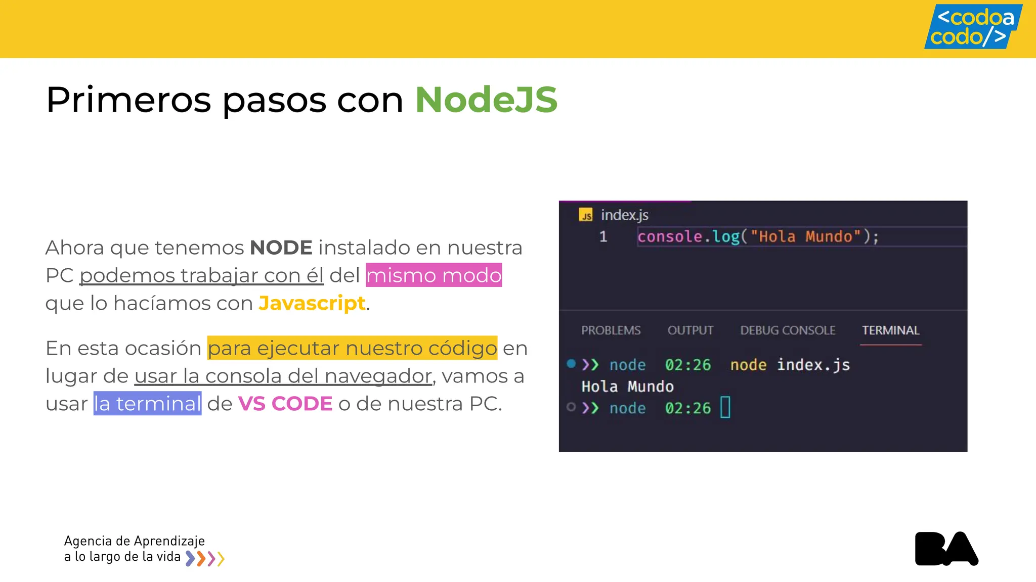 Primeros pasos con NodeJS
Ahora que tenemos NODE instalado en nuestra
PC podemos trabajar con él del mismo modo
que lo hacíamos con Javascript.
En esta ocasión para ejecutar nuestro código en
lugar de usar la consola del navegador, vamos a
usar la terminal de VS CODE o de nuestra PC.
 