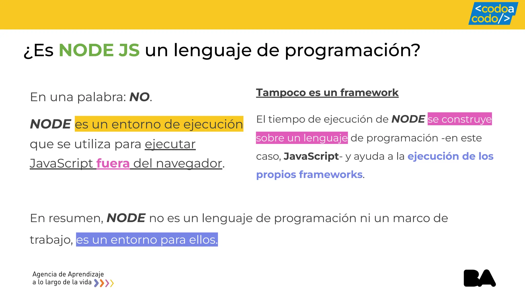 ¿Es NODE JS un lenguaje de programación?
En una palabra: NO.
NODE es un entorno de ejecución
que se utiliza para ejecutar
JavaScript fuera del navegador.
Tampoco es un framework
El tiempo de ejecución de NODE se construye
sobre un lenguaje de programación -en este
caso, JavaScript- y ayuda a la ejecución de los
propios frameworks.
En resumen, NODE no es un lenguaje de programación ni un marco de
trabajo, es un entorno para ellos.
 