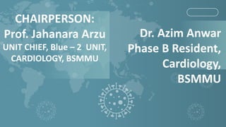 Dr. Azim Anwar
Phase B Resident,
Cardiology,
BSMMU
CHAIRPERSON:
Prof. Jahanara Arzu
UNIT CHIEF, Blue – 2 UNIT,
CARDIOLOGY, BSMMU
 