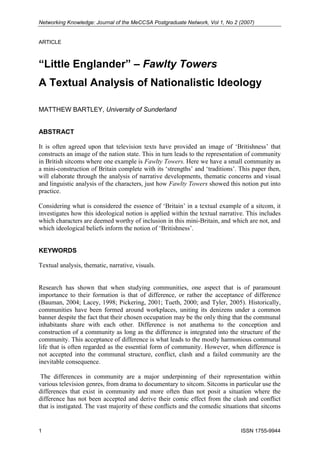 Networking Knowledge: Journal of the MeCCSA Postgraduate Network, Vol 1, No 2 (2007)

ARTICLE

“Little Englander” – Fawlty Towers
A Textual Analysis of Nationalistic Ideology
MATTHEW BARTLEY, University of Sunderland

ABSTRACT
It is often agreed upon that television texts have provided an image of ‘Britishness’ that
constructs an image of the nation state. This in turn leads to the representation of community
in British sitcoms where one example is Fawlty Towers. Here we have a small community as
a mini-construction of Britain complete with its ‘strengths’ and ‘traditions’. This paper then,
will elaborate through the analysis of narrative developments, thematic concerns and visual
and linguistic analysis of the characters, just how Fawlty Towers showed this notion put into
practice.
Considering what is considered the essence of ‘Britain’ in a textual example of a sitcom, it
investigates how this ideological notion is applied within the textual narrative. This includes
which characters are deemed worthy of inclusion in this mini-Britain, and which are not, and
which ideological beliefs inform the notion of ‘Britishness’.

KEYWORDS
Textual analysis, thematic, narrative, visuals.

Research has shown that when studying communities, one aspect that is of paramount
importance to their formation is that of difference, or rather the acceptance of difference
(Bauman, 2004; Lacey, 1998; Pickering, 2001; Tueth, 2000; and Tyler, 2005). Historically,
communities have been formed around workplaces, uniting its denizens under a common
banner despite the fact that their chosen occupation may be the only thing that the communal
inhabitants share with each other. Difference is not anathema to the conception and
construction of a community as long as the difference is integrated into the structure of the
community. This acceptance of difference is what leads to the mostly harmonious communal
life that is often regarded as the essential form of community. However, when difference is
not accepted into the communal structure, conflict, clash and a failed community are the
inevitable consequence.
The differences in community are a major underpinning of their representation within
various television genres, from drama to documentary to sitcom. Sitcoms in particular use the
differences that exist in community and more often than not posit a situation where the
difference has not been accepted and derive their comic effect from the clash and conflict
that is instigated. The vast majority of these conflicts and the comedic situations that sitcoms

1

ISSN 1755-9944

 