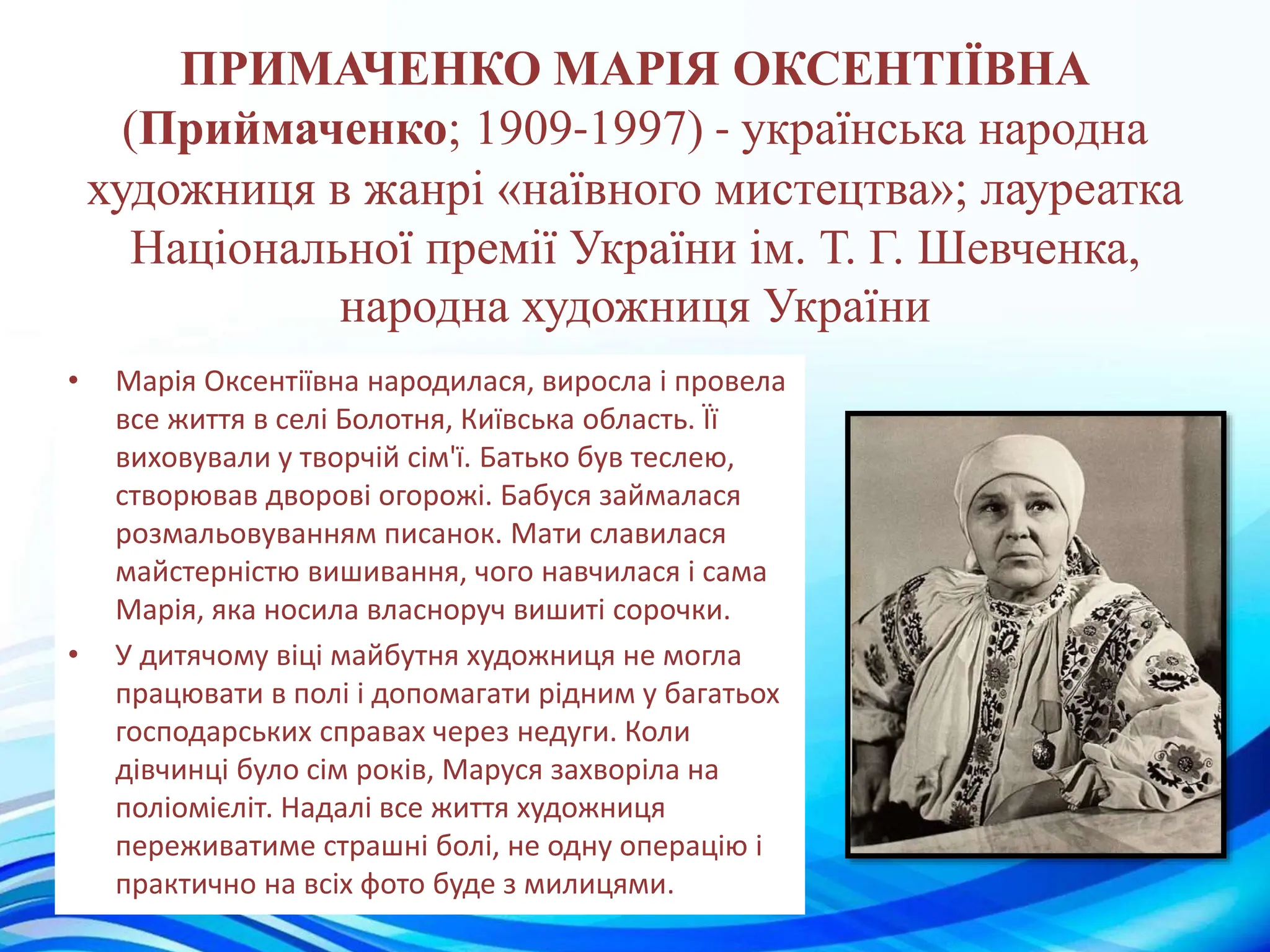 ПРИМАЧЕНКО МАРІЯ ОКСЕНТІЇВНА
(Приймаченко; 1909-1997) - українська народна
художниця в жанрі «наївного мистецтва»; лауреатка
Національної премії України ім. Т. Г. Шевченка,
народна художниця України
• Марія Оксентіївна народилася, виросла і провела
все життя в селі Болотня, Київська область. Її
виховували у творчій сім'ї. Батько був теслею,
створював дворові огорожі. Бабуся займалася
розмальовуванням писанок. Мати славилася
майстерністю вишивання, чого навчилася і сама
Марія, яка носила власноруч вишиті сорочки.
• У дитячому віці майбутня художниця не могла
працювати в полі і допомагати рідним у багатьох
господарських справах через недуги. Коли
дівчинці було сім років, Маруся захворіла на
поліомієліт. Надалі все життя художниця
переживатиме страшні болі, не одну операцію і
практично на всіх фото буде з милицями.
 