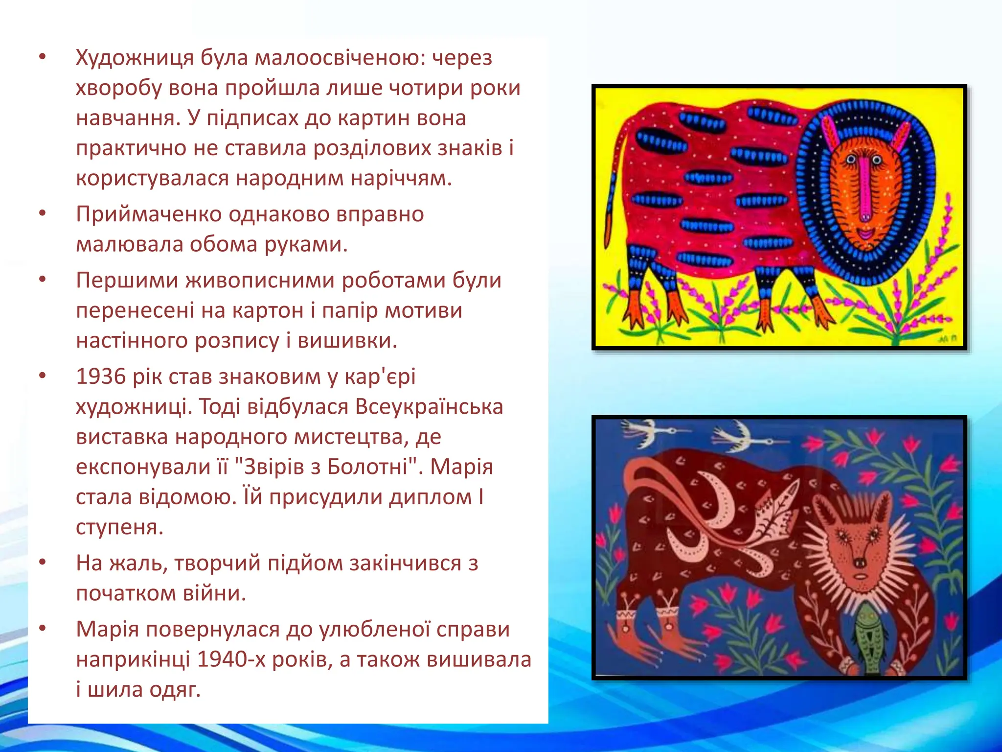 • Художниця була малоосвіченою: через
хворобу вона пройшла лише чотири роки
навчання. У підписах до картин вона
практично не ставила розділових знаків і
користувалася народним наріччям.
• Приймаченко однаково вправно
малювала обома руками.
• Першими живописними роботами були
перенесені на картон і папір мотиви
настінного розпису і вишивки.
• 1936 рік став знаковим у кар'єрі
художниці. Тоді відбулася Всеукраїнська
виставка народного мистецтва, де
експонували її "Звірів з Болотні". Марія
стала відомою. Їй присудили диплом I
ступеня.
• На жаль, творчий підйом закінчився з
початком війни.
• Марія повернулася до улюбленої справи
наприкінці 1940-х років, а також вишивала
і шила одяг.
 