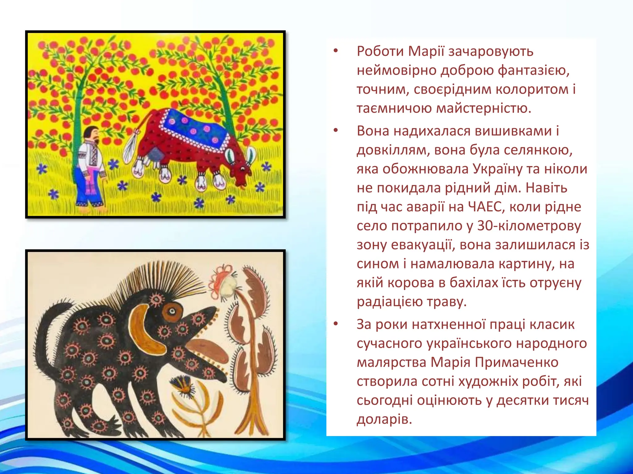 • Роботи Марії зачаровують
неймовірно доброю фантазією,
точним, своєрідним колоритом і
таємничою майстерністю.
• Вона надихалася вишивками і
довкіллям, вона була селянкою,
яка обожнювала Україну та ніколи
не покидала рідний дім. Навіть
під час аварії на ЧАЕС, коли рідне
село потрапило у 30-кілометрову
зону евакуації, вона залишилася із
сином і намалювала картину, на
якій корова в бахілах їсть отруєну
радіацією траву.
• За роки натхненної праці класик
сучасного українського народного
малярства Марія Примаченко
створила сотні художніх робіт, які
сьогодні оцінюють у десятки тисяч
доларів.
 