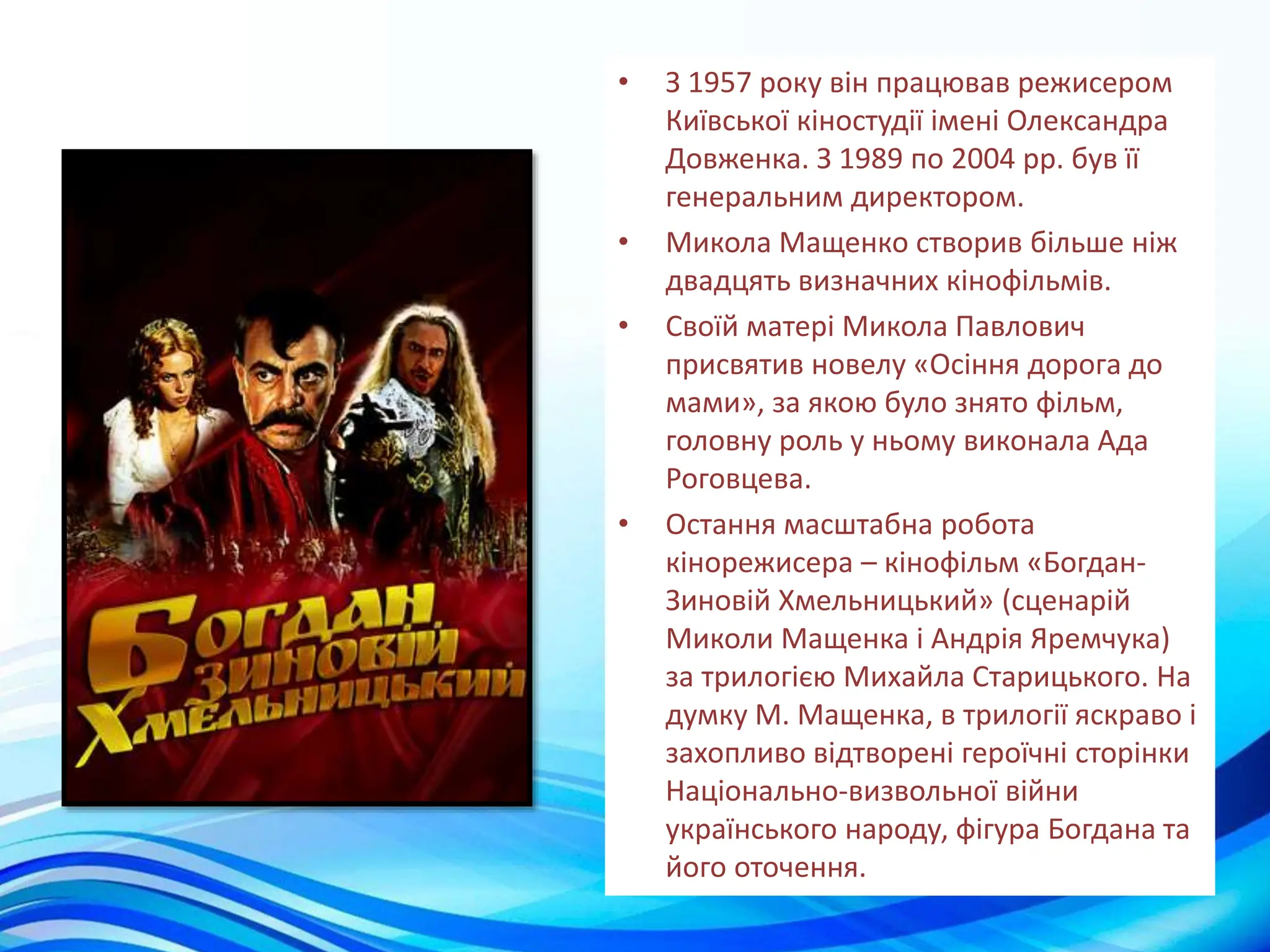 • З 1957 року він працював режисером
Київської кіностудії імені Олександра
Довженка. З 1989 по 2004 рр. був її
генеральним директором.
• Микола Мащенко створив більше ніж
двадцять визначних кінофільмів.
• Своїй матері Микола Павлович
присвятив новелу «Осіння дорога до
мами», за якою було знято фільм,
головну роль у ньому виконала Ада
Роговцева.
• Остання масштабна робота
кінорежисера – кінофільм «Богдан-
Зиновій Хмельницький» (сценарій
Миколи Мащенка і Андрія Яремчука)
за трилогією Михайла Старицького. На
думку М. Мащенка, в трилогії яскраво і
захопливо відтворені героїчні сторінки
Національно-визвольної війни
українського народу, фігура Богдана та
його оточення.
 