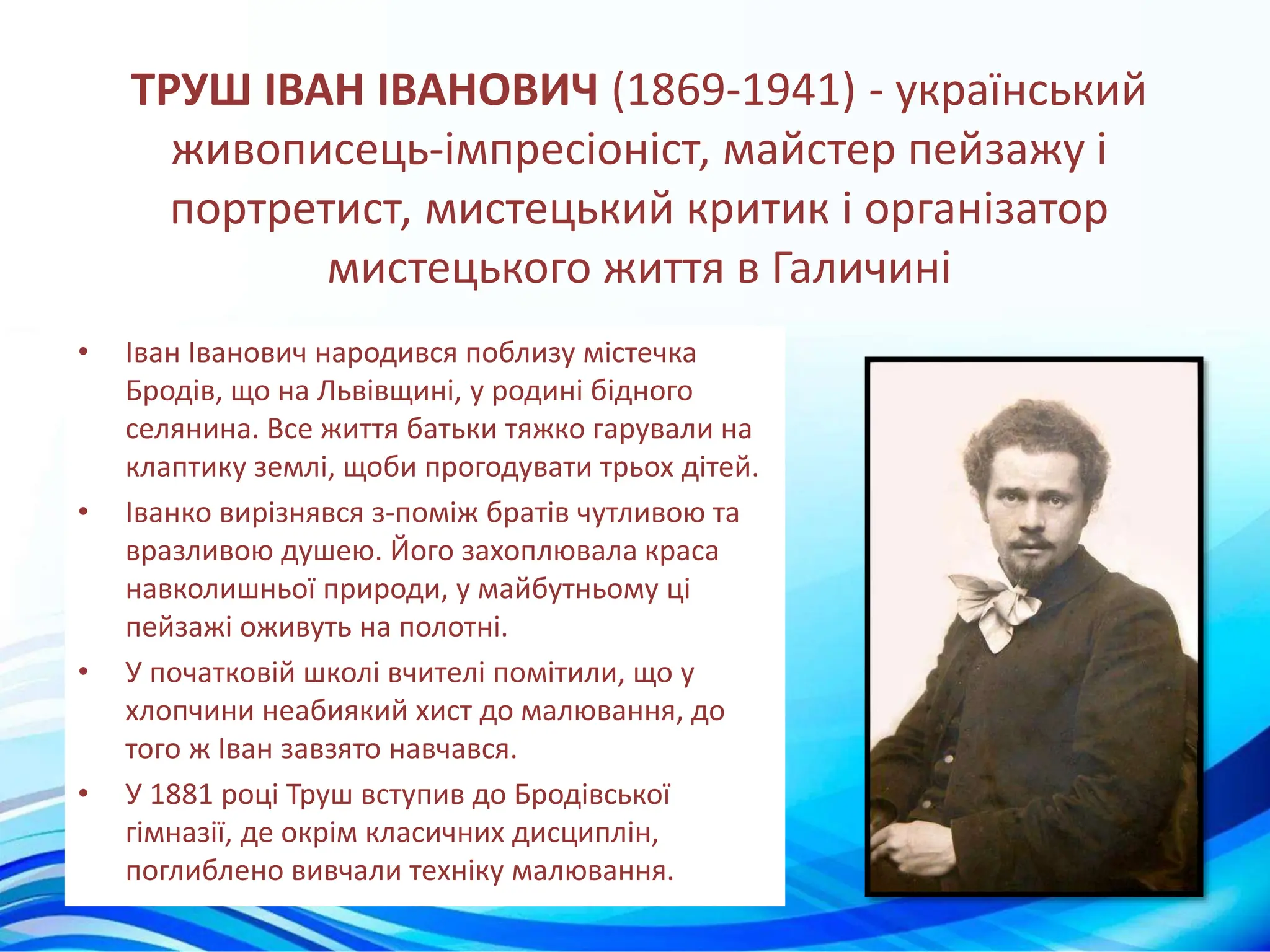 ТРУШ ІВАН ІВАНОВИЧ (1869-1941) - український
живописець-імпресіоніст, майстер пейзажу і
портретист, мистецький критик і організатор
мистецького життя в Галичині
• Іван Іванович народився поблизу містечка
Бродів, що на Львівщині, у родині бідного
селянина. Все життя батьки тяжко гарували на
клаптику землі, щоби прогодувати трьох дітей.
• Іванко вирізнявся з-поміж братів чутливою та
вразливою душею. Його захоплювала краса
навколишньої природи, у майбутньому ці
пейзажі оживуть на полотні.
• У початковій школі вчителі помітили, що у
хлопчини неабиякий хист до малювання, до
того ж Іван завзято навчався.
• У 1881 році Труш вступив до Бродівської
гімназії, де окрім класичних дисциплін,
поглиблено вивчали техніку малювання.
 