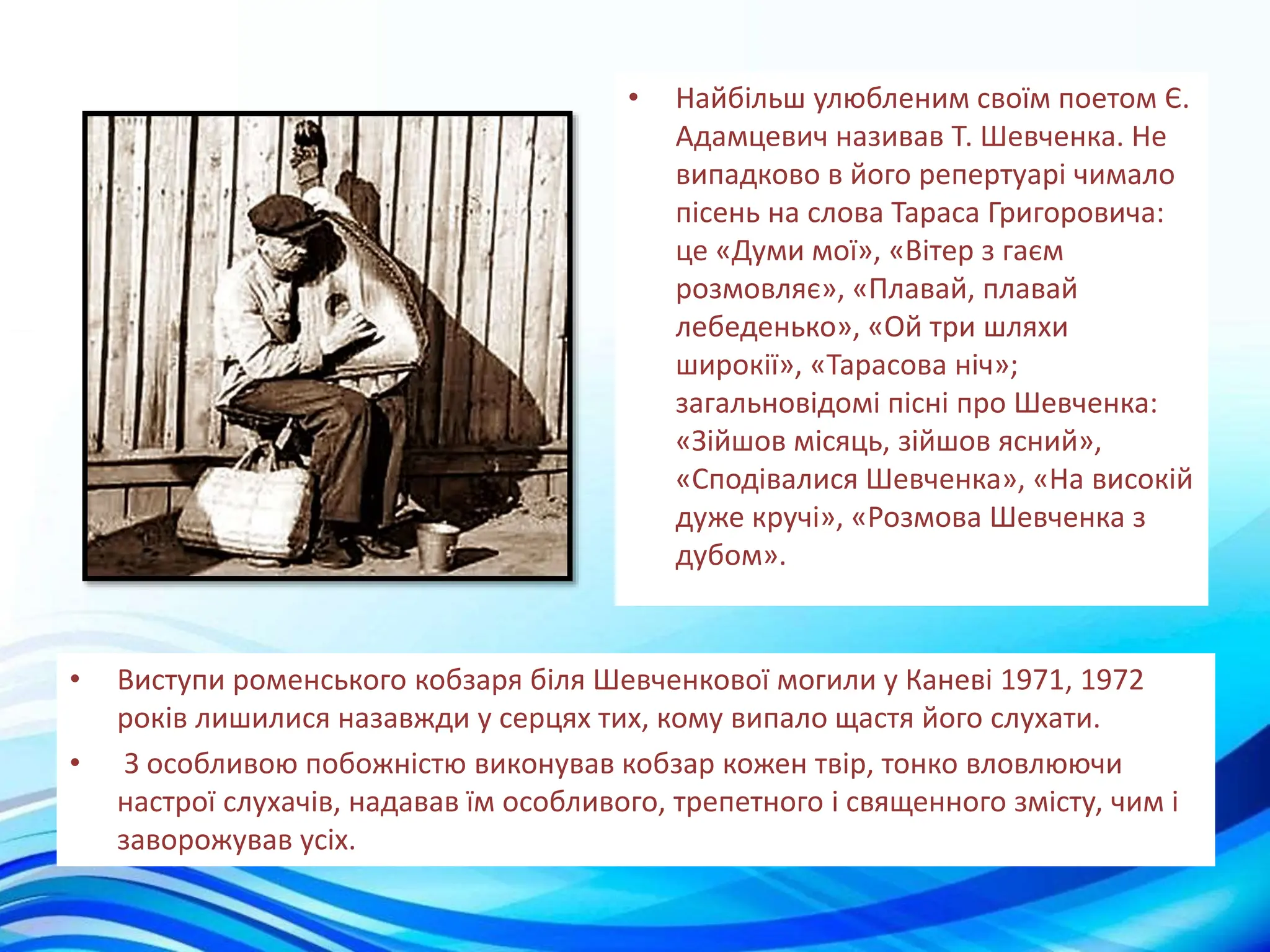 • Найбільш улюбленим своїм поетом Є.
Адамцевич називав Т. Шевченка. Не
випадково в його репертуарі чимало
пісень на слова Тараса Григоровича:
це «Думи мої», «Вітер з гаєм
розмовляє», «Плавай, плавай
лебеденько», «Ой три шляхи
широкії», «Тарасова ніч»;
загальновідомі пісні про Шевченка:
«Зійшов місяць, зійшов ясний»,
«Сподівалися Шевченка», «На високій
дуже кручі», «Розмова Шевченка з
дубом».
• Виступи роменського кобзаря біля Шевченкової могили у Каневі 1971, 1972
років лишилися назавжди у серцях тих, кому випало щастя його слухати.
• З особливою побожністю виконував кобзар кожен твір, тонко вловлюючи
настрої слухачів, надавав їм особливого, трепетного і священного змісту, чим і
заворожував усіх.
 