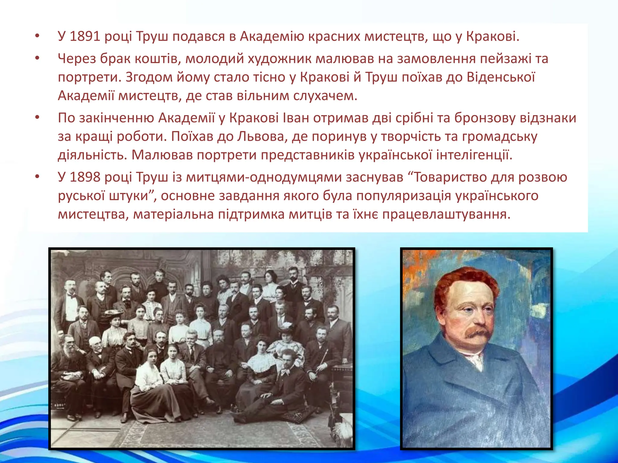 • У 1891 році Труш подався в Академію красних мистецтв, що у Кракові.
• Через брак коштів, молодий художник малював на замовлення пейзажі та
портрети. Згодом йому стало тісно у Кракові й Труш поїхав до Віденської
Академії мистецтв, де став вільним слухачем.
• По закінченню Академії у Кракові Іван отримав дві срібні та бронзову відзнаки
за кращі роботи. Поїхав до Львова, де поринув у творчість та громадську
діяльність. Малював портрети представників української інтелігенції.
• У 1898 році Труш із митцями-однодумцями заснував “Товариство для розвою
руської штуки”, основне завдання якого була популяризація українського
мистецтва, матеріальна підтримка митців та їхнє працевлаштування.
 