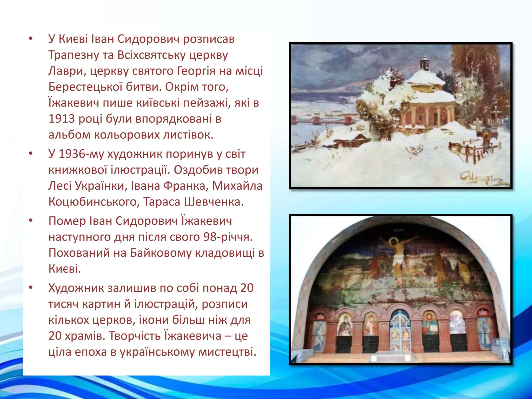 • У Києві Іван Сидорович розписав
Трапезну та Всіхсвятську церкву
Лаври, церкву святого Георгія на місці
Берестецької битви. Окрім того,
Їжакевич пише київські пейзажі, які в
1913 році були впорядковані в
альбом кольорових листівок.
• У 1936-му художник поринув у світ
книжкової ілюстрації. Оздобив твори
Лесі Українки, Івана Франка, Михайла
Коцюбинського, Тараса Шевченка.
• Помер Іван Сидорович Їжакевич
наступного дня після свого 98-річчя.
Похований на Байковому кладовищі в
Києві.
• Художник залишив по собі понад 20
тисяч картин й ілюстрацій, розписи
кількох церков, ікони більш ніж для
20 храмів. Творчість Їжакевича – це
ціла епоха в українському мистецтві.
 
