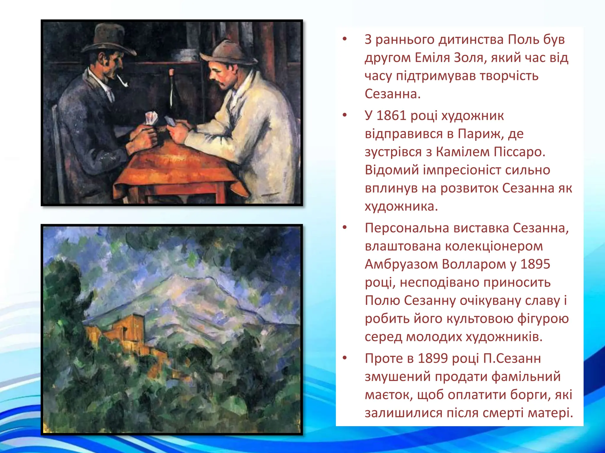 • З раннього дитинства Поль був
другом Еміля Золя, який час від
часу підтримував творчість
Сезанна.
• У 1861 році художник
відправився в Париж, де
зустрівся з Камілем Піссаро.
Відомий імпресіоніст сильно
вплинув на розвиток Сезанна як
художника.
• Персональна виставка Сезанна,
влаштована колекціонером
Амбруазом Волларом у 1895
році, несподівано приносить
Полю Сезанну очікувану славу і
робить його культовою фігурою
серед молодих художників.
• Проте в 1899 році П.Сезанн
змушений продати фамільний
маєток, щоб оплатити борги, які
залишилися після смерті матері.
 