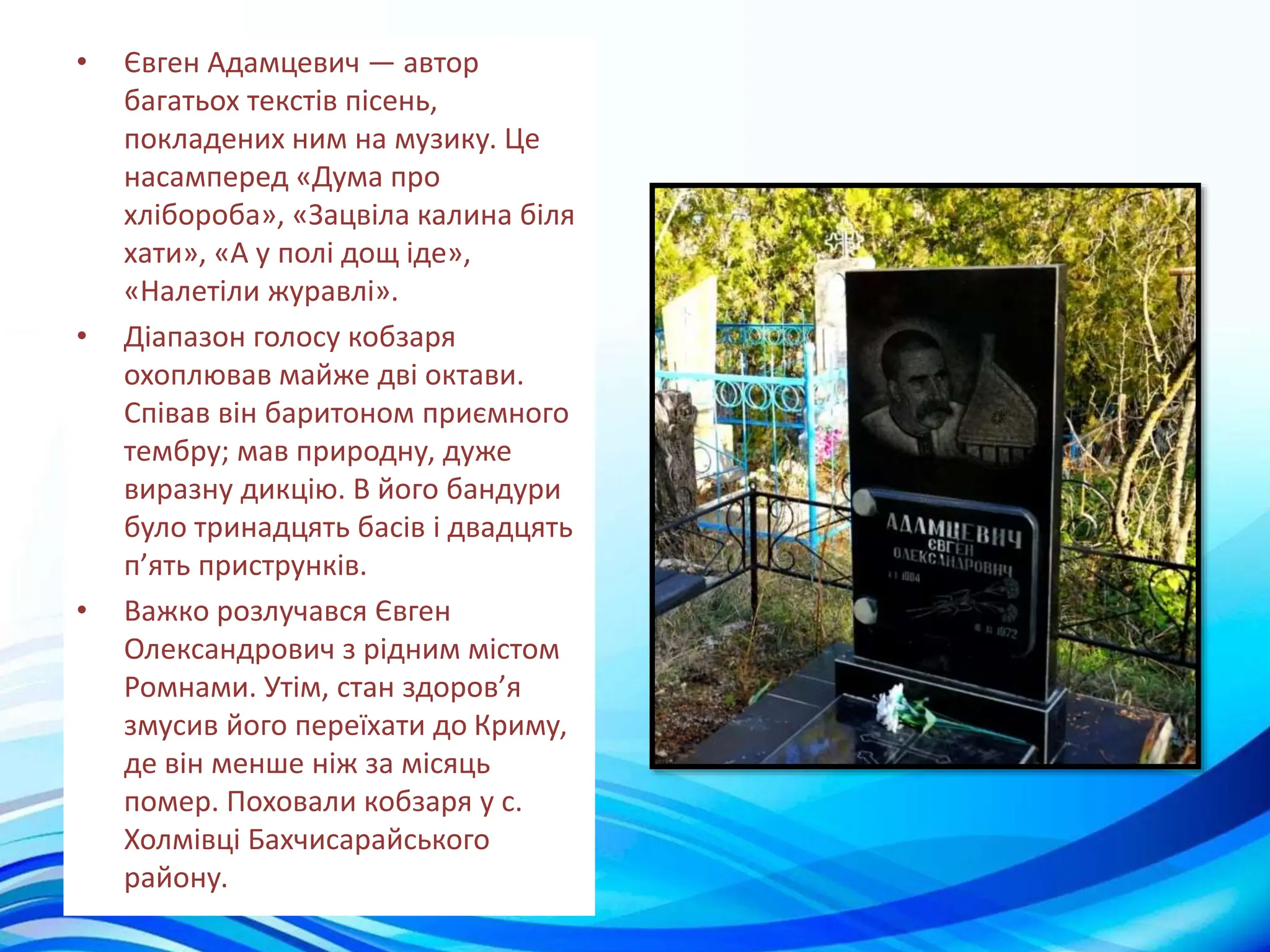 • Євген Адамцевич — автор
багатьох текстів пісень,
покладених ним на музику. Це
насамперед «Дума про
хлібороба», «Зацвіла калина біля
хати», «А у полі дощ іде»,
«Налетіли журавлі».
• Діапазон голосу кобзаря
охоплював майже дві октави.
Співав він баритоном приємного
тембру; мав природну, дуже
виразну дикцію. В його бандури
було тринадцять басів і двадцять
п’ять приструнків.
• Важко розлучався Євген
Олександрович з рідним містом
Ромнами. Утім, стан здоров’я
змусив його переїхати до Криму,
де він менше ніж за місяць
помер. Поховали кобзаря у с.
Холмівці Бахчисарайського
району.
 
