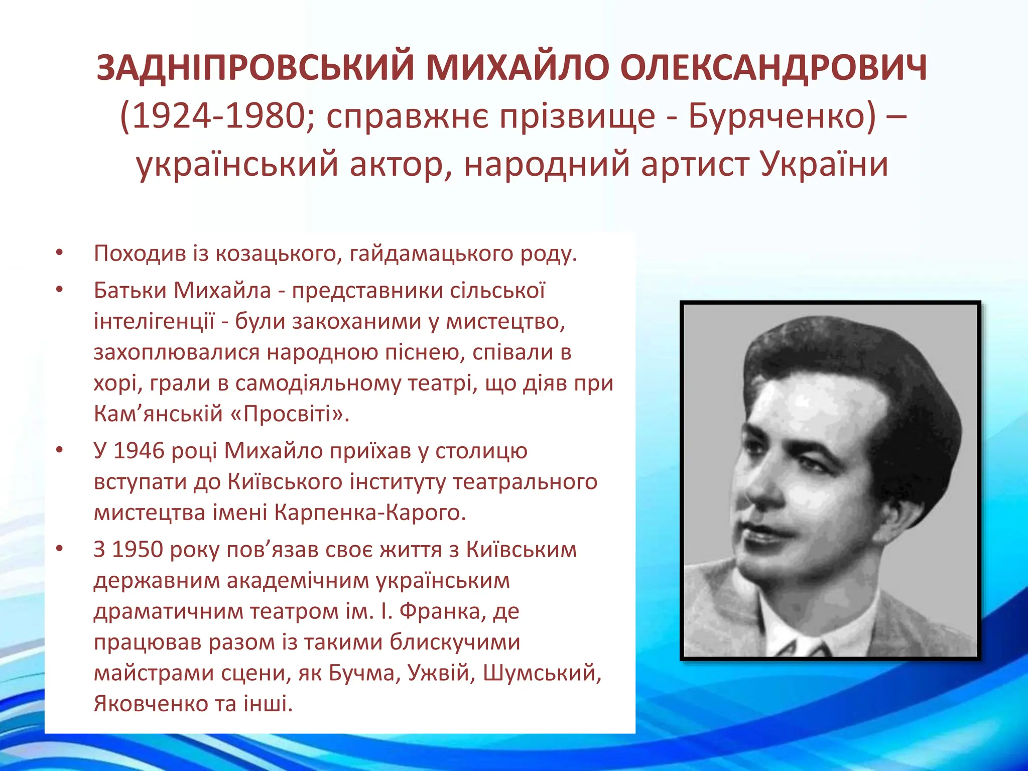 ЗАДНІПРОВСЬКИЙ МИХАЙЛО ОЛЕКСАНДРОВИЧ
(1924-1980; справжнє прізвище - Буряченко) –
український актор, народний артист України
• Походив із козацького, гайдамацького роду.
• Батьки Михайла - представники сільської
інтелігенції - були закоханими у мистецтво,
захоплювалися народною піснею, співали в
хорі, грали в самодіяльному театрі, що діяв при
Кам’янській «Просвіті».
• У 1946 році Михайло приїхав у столицю
вступати до Київського інституту театрального
мистецтва імені Карпенка-Карого.
• З 1950 року пов’язав своє життя з Київським
державним академічним українським
драматичним театром ім. І. Франка, де
працював разом із такими блискучими
майстрами сцени, як Бучма, Ужвій, Шумський,
Яковченко та інші.
 