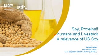 Soy, Proteins!!
for humans and Livestock
& relevance of US Soy
Jaison John
Country Team Lead India, USSEC
Jaison John
Team Lead, India,
U.S. Soybean Export Council (USSEC)
 