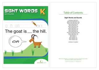 and Sounds
and Sounds
Sight Words
on
The goat is the hill.
Table of Contents
Copyright © 2012 Education.com. All Rights Reserved
Want more workbooks? Join Education.com Plus to save time and money.
http://www.education.com/education-plus/
Sight Words and Sounds
Kindergarten Sight Words
Write and Draw Sight Words: On
Write and Draw Sight Words: Small
Write and Draw Sight Words: Has
Write the Sight Words: Go
Write the Sight Words: It
Write the Sight Words: Was
Write the Sight Words: Is
Write the Sight Words: And
Write the Sight Words: My
Write the Sight Words: At
Write the Sight Words: Me
Write and Draw Sight Words: Sleep
Write the Sight Words: She
Learning Sight Words: The
Word Changer #1
Word Changer #2
Write a Sentence: Cat
Write a Sentence: Frog
Write a Sentence: Dog
Certificate of Completion
 