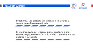 PLANO LINGUÍSTICO
Se refiere al uso correcto del lenguaje a fin de que la
sentencia sea bien comunicada
El uso incorrecto del lenguaje puede conducir a una
sentencia que, en cuanto a su actividad comunicativa, sea
ineficaz o ineficiente
 