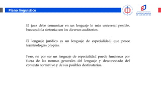 Plano linguístico
El juez debe comunicar en un lenguaje lo más universal posible,
buscando la sintonía con los diversos auditorios.
El lenguaje jurídico es un lenguaje de especialidad, que posee
terminologías propias.
Pero, no por ser un lenguaje de especialidad puede funcionar por
fuera de las normas generales del lenguaje y desconectado del
contexto normativo y de sus posibles destinatarios.
 