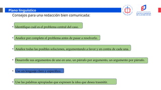 Plano linguístico
Consejos para una redacción bien comunicada:
• Identifique cuál es el problema central del caso.
• Analice por completo el problema antes de pasar a resolverlo.
• Analice todas las posibles soluciones, argumentando a favor y en contra de cada una.
• Desarrolle sus argumentos de uno en uno, un párrafo por argumento, un argumento por párrafo.
• Use un lenguaje claro y específico.
• Use las palabras apropiadas que expresen la idea que desea trasmitir.
 