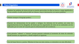 Plano linguístico
• Emplear las palabras de forma tal que se pueda aprovechar de ellas su fuerza o carga significativa.
En ese sentido, el estilo judicial debe ser intenso, mayor información con menos palabras.
• Preferir siempre el lenguaje jurídico.
• Exponer las declaraciones de las partes y testigos, los informes de los peritos, así como las
argumentaciones de los abogados, de forma que los argumentos de estos no se confundan con los
utilizados por la Corte de Casación para la estructuración de la sentencia.
• Evite párrafos “sábana” o “chorizo” porque generan confusión al momento de tratar de entender
dónde termina un argumento y dónde empieza el siguiente.
• Uso de frases breves y puntos. Mientras la frase sea más extensa, se entenderá con más dificultad.
 