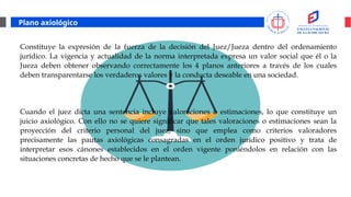 Plano axiológico
Constituye la expresión de la fuerza de la decisión del Juez/Jueza dentro del ordenamiento
jurídico. La vigencia y actualidad de la norma interpretada expresa un valor social que él o la
Jueza deben obtener observando correctamente los 4 planos anteriores a través de los cuales
deben transparentarse los verdaderos valores y la conducta deseable en una sociedad.
Cuando el juez dicta una sentencia incluye valoraciones o estimaciones, lo que constituye un
juicio axiológico. Con ello no se quiere significar que tales valoraciones o estimaciones sean la
proyección del criterio personal del juez, sino que emplea como criterios valoradores
precisamente las pautas axiológicas consagradas en el orden jurídico positivo y trata de
interpretar esos cánones establecidos en el orden vigente poniéndolos en relación con las
situaciones concretas de hecho que se le plantean.
 