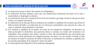 Parte introductiva. Artículo 41 de la Ley 2-23:
1) La indicación de que se dicta “En nombre de la República”.
2) La indicación del juez ponente, salvo que, por disposición excepcional del pleno de la sala, a
unanimidad, se disponga lo contrario.
3) La numeración única de la sentencia de la Corte de Casación, que haga constar la sala que la dicta,
el año y un número secuencial.
4) La indicación de la sala que dicta la sentencia; los nombres y apellidos de los jueces que dictan el
fallo; la fecha del fallo; y la indicación de si se dicta por unanimidad o por mayoría de votos, así
como si contiene votos disidentes o salvados.
5) Los nombres y apellidos de las partes, así como de sus respectivos abogados, sin describir sus
datos personales ni domicilios, sean personas físicas o morales, los cuales solo constarán en el
expediente. Para proteger estos datos, cuando la corte esté transcribiendo otro documento que
mencione los datos personales de cualquier persona, sea parte o no, los omitirá. Cuando se trate
de menores de edad al momento de dictar la decisión, se sustituirán los nombres y apellidos por
las iniciales precedidas de la expresión “menor de edad”.
6) La transcripción del dispositivo de la sentencia impugnada.
 
