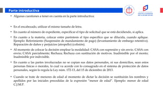 Parte introductiva
• Algunas cuestiones a tener en cuenta en la parte introductiva:
• En el encabezado, utilizar el mismo tamaño de letra.
• En cuanto al número de expediente, especificar el tipo de solicitud que se está decidiendo, si aplica.
• En cuanto a la materia, colocar entre paréntesis el tipo específico que se dilucida, cuando aplique.
Ejemplo: Referimiento (Suspensión de mandamiento de pago) (levantamiento de embargo retentivo).
Reparación de daños y perjuicios (atropello) (colisión).
• Al momento de colocar la decisión emplear la modalidad: CASA con supresión y sin envío. CASA con
envío; CASA parcialmente; Rechaza; Rechaza con sustitución de motivos. Inadmisible por el monto;
Inadmisible por indivisible.
• En cuanto a las partes involucradas no se copian sus datos personales, ni sus domicilios, sean estos
personas físicas o morales, lo cual va acorde con lo consagrado en el sistema de protección de datos
personales, según lo regula la Ley núm. 172-13, del 15 de diciembre de 2013.
• Cuando se trate de menores de edad al momento de dictar la decisión se sustituirán los nombres y
apellidos por las iniciales precedidas de la expresión “menor de edad”. Ejemplo: menor de edad
C.J.M.P.
 