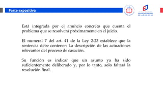 Parte expositiva
Está integrada por el anuncio concreto que cuenta el
problema que se resolverá próximamente en el juicio.
El numeral 7 del art. 41 de la Ley 2-23 establece que la
sentencia debe contener: La descripción de las actuaciones
relevantes del proceso de casación.
Su función es indicar que un asunto ya ha sido
suficientemente deliberado y, por lo tanto, solo faltará la
resolución final.
 