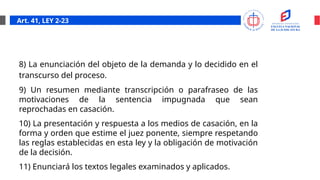 Art. 41, LEY 2-23
8) La enunciación del objeto de la demanda y lo decidido en el
transcurso del proceso.
9) Un resumen mediante transcripción o parafraseo de las
motivaciones de la sentencia impugnada que sean
reprochadas en casación.
10) La presentación y respuesta a los medios de casación, en la
forma y orden que estime el juez ponente, siempre respetando
las reglas establecidas en esta ley y la obligación de motivación
de la decisión.
11) Enunciará los textos legales examinados y aplicados.
 