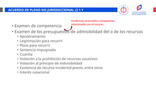 ACUERDO DE PLENO NO JURISDICCIONAL (2.1 Y
2.2)
• Examen de competencia
• Examen de los presupuestos de admisibilidad del o de los recursos
• Apoderamiento
• Legitimación para recurrir
• Plazo para recurrir
• Sentencia impugnada
• Cuantía
• Violación a la prohibición de recursos sucesivos
• Violación al principio de indivisibilidad
• Existencia de recurso incidental previo, entre otros
• Interés casacional
Incidencias procesales y excepciones
relacionadas con el recurso
 