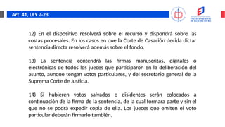 Art. 41, LEY 2-23
12) En el dispositivo resolverá sobre el recurso y dispondrá sobre las
costas procesales. En los casos en que la Corte de Casación decida dictar
sentencia directa resolverá además sobre el fondo.
13) La sentencia contendrá las firmas manuscritas, digitales o
electrónicas de todos los jueces que participaron en la deliberación del
asunto, aunque tengan votos particulares, y del secretario general de la
Suprema Corte de Justicia.
14) Si hubieren votos salvados o disidentes serán colocados a
continuación de la firma de la sentencia, de la cual formara parte y sin el
que no se podrá expedir copia de ella. Los jueces que emiten el voto
particular deberán firmarlo también.
 