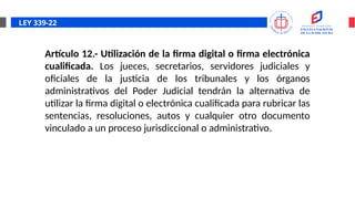 LEY 339-22
Artículo 12.- Utilización de la firma digital o firma electrónica
cualificada. Los jueces, secretarios, servidores judiciales y
oficiales de la justicia de los tribunales y los órganos
administrativos del Poder Judicial tendrán la alternativa de
utilizar la firma digital o electrónica cualificada para rubricar las
sentencias, resoluciones, autos y cualquier otro documento
vinculado a un proceso jurisdiccional o administrativo.
 