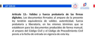 LEY 339-22
Artículo 13.- Validez y fuerza probatoria de las firmas
digitales. Los documentos firmados al amparo de la presente
ley tendrán equivalencia de validez, autenticidad, fuerza
probatoria y liberatoria, en los mismos términos que se
establecen para los documentos producidos de forma manual,
al amparo del Código Civil y el Código de Procedimiento Civil
previo a la fecha de entrada en vigencia de esta ley.
 