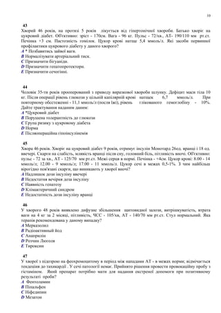 43
Хворий 46 рокiв, на протязi 5 рокiв лiкується вiд гiпертонiчної хвороби. Батько хворiє на
цукровий дiабет. Об'єктивно: зрiст - 170см. Вага - 96 кг. Пульс - 72/хв., АТ- 190/110 мм рт.ст.
Печінка +3 см. Пастозність гомілок. Цукор крові натще 5,4 ммоль/л. Якi засоби первинної
профiлактики цукрового дiабету у даного хворого?
A * Позбавитись зайвої ваги.
B Нормалiзувати артерiальний тиск.
C Призначити бiгуанiди.
D Призначити гепатопротектори.
E Призначити сечогінні.
44
Чоловік 35-ти років прооперований з приводу виразкової хвороби шлунку. Дефіцит маси тіла 10
кг. Після операції рівень глюкози у цільній капілярній крові натщек 6,7 ммоль/л. При
повторному обсстеженні - 11,1 ммоль/л (посля їжі), рівень глікованого гемоглобіну - 10%.
Дайте трактування наданим даним:
A *Цукровий діабет
B Порушена толерантність до глюкози
C Група ризику з цукровому діабета
D Норма
E Післяопераційна гіпоінсулінемія
45
Хвора 46 років. Хворіє на цукровий діабет 9 років, отримує інсулін Монотард 26од. вранці і 18 од.
ввечері. Скарги на слабість, млявість вранці після сну, головний біль, пітливість вночі. Об'єктивно:
пульс - 72 за хв., АТ - 125/70 мм рт.ст. Межі серця в нормі. Печінка - +4см. Цукор крові: 8.00 - 14
ммоль/л; 12.00 - 9 ммоль/л; 17.00 - 11 ммоль/л. Цукор сечі в межах 0,5-1%. З чим найбільш
вірогідно пов'язані скарги, що виникають у хворої вночі?
A Надлишок дози інсуліну ввечері
B Недостатня вечірня доза інсуліну
C Наявність гепатозу
D Клімактеричний синдром
E Недостатність дози інсуліну вранці
46
У хворого 48 років виявлено дифузне збільшення щитовидної залози, витрішкуватість, втрата
ваги на 4 кг за 2 місяці, пітливість, ЧСС - 105/хв, АТ - 140/70 мм рт.ст. Стул нормальний. Яка
терапія рекомендована у даному випадку?
A Мерказолил
B Радіоактивный йод
C Анаприлін
D Розчин Люголя
E Тироксин
47
У хворої з підозрою на феохромоцитому в період між нападами АТ - в межах норми; відмічається
тендеціия до тахикардії . У сечі патології немає. Прийнято рішення провести провокаційну пробу з
гістаміном. Який препарат потрібно мати для надання екстреної допомоги при позитивному
результаті проби?
A Фентоламин
B Піпальфен
C Ніфедипин
D Мезатон
10
 