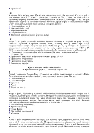 E Преднізолон
48
У дівчини 16-ти років на протязі 2-х місяців спостерігалася поліурія, полідипсія. Схуднула на 8 кг
при гарному апетиті. У зв’язку з виниклими скаргами на біль в животі та нудоту була в
ургентному порядку шпиталізована. Виявлена глікемія 18 ммоль/л, глюкозурія 24 г/л. На фоні
призначення інсуліну та інфузій ізотоничних розчинів хлориду натрію та глюкози вказані скарги,
у тому числі, спрага, зникли. Який найбільш ймовірний діагноз?
A *Цукровий діабет тип 1
B Цукровий діабет тип 2
C Ниркова глюкозурія
D Нецукровий діабет
E Вторинний (сімптоматичний) цукровий діабет
49
Хвора З., 45 років, доставлена машиною швидкої допомоги зі скаргами на різку загальну
слабкість, схуднення, відсутність апетиту, нудоту, блювоту, біль у животі. При огляді:
гіперпігментація шкіри, артеріальний тиск 70/45 мм рт ст, брадикардія. В додаткових
дослідженнях знижений вміст альдостерону, кортизолу в крові, знижена екскреція 17-КС та 17-
ОКС з сечею, гіпонатріемія, гіпохлоремія, гіпокаліемія. Які лікувальні заходи потрібно вжити?
A *Призначення глюкокортикоїдів, мінералокортикоїдів, дієти з підвищеним вмістом
кухарської солі
B Призначення дієтотерапії з підвищеним вмістом кухарської солі
C Призначення преднізолону
D Призначення альдостерону
E Призначення інсуліну
Крок 2 Загальна лікарська підготовка
1. Терапевтичний профіль (1 частина) - кардіологія
1
Хворий з синдромом Моргані-Едем – Стокса під час підйому по сходах втратив свідомість. Шкіра
бліда, зіниці широкі, клоніко – тонічні судоми, грудна клітина нерухома. Діагноз:
A *Клінічна смерть
B Соціальна смерть
C Преагонія
D Агонія
E Біологічна смерть
2
Хвора 82 років, поступила у відділення кардіологічної реанімації із скаргами на гострий біль за
грудиною, відчуття браку повітря, слабкість. При рентгенологічному дослідженні органів грудної
порожнини поперечний розмір тіні серця збільшений, форма тіні трикутна із закругленими
кардіодіафрагмальними кутами. Скорочення серця малої амплітуди, аритмічні. Виявлені
рентгенологічні ознаки з найбільшою ймовірністю відповідають:
A Ексудативному перікардиту
B Артальному стенозу
C Триаді Фалло
D Ділятаційній кардіоміопатії
E Міокардит
3
Жінка 27 років пред’являє скарги на задуху, біль в ділянці серця, серцебиття, кашель. Тони серця
аритмічні, 1 тон на верхівці хлопаючий. При рентгенівському дослідженні легеневий малюнок
підсилений за рахунок венозного застою. Корені легень розширені, безструктурні. Серединна тінь
збільшена, по лівому контуру випинається дуга легеневої артерії. В першому косому положенні
11
 
