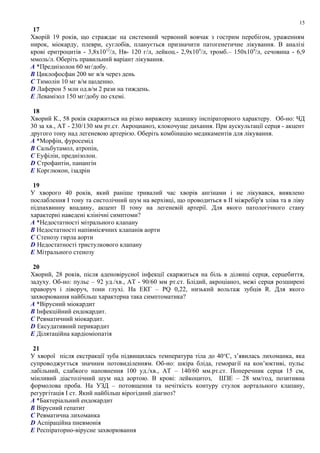 17
Хворій 19 років, що страждає на системний червоний вовчак з гострим перебігом, ураженням
нирок, міокарду, плеври, суглобів, планується призначити патогенетичне лікування. В аналізі
крові еритроцитів - 3,8х1012
/л, Нв- 120 г/л, лейкоц.- 2,9х109
/л, тромб.– 150х109
/л, сечовина - 6,9
ммоль/л. Оберіть правильний варіант лікування.
A *Преднізолон 60 мг/добу.
B Циклофосфан 200 мг в/в через день
C Тимолін 10 мг в/м щоденно.
D Лаферон 5 млн од.в/м 2 рази на тиждень.
E Левамізол 150 мг/добу по схемі.
18
Хворий К., 58 років скаржиться на різко виражену задишку інспіраторного характеру. Об-но: ЧД
30 за хв., АТ - 230/130 мм рт.ст. Акроцианоз, клокочуще дихання. При аускультації серця - акцент
другого тону над легеневою артерією. Оберіть комбінацію медикаментів для лікування.
A *Морфін, фуросемід
B Сальбутамол, атропін,
C Еуфілін, преднізолон.
D Строфантін, панангін
E Корглюкон, ізадрін
19
У хворого 40 років, який раніше тривалий час хворів ангінами і не лікувався, виявлено
послаблення І тону та систолічний шум на верхівці, що проводиться в ІІ міжребір'я зліва та в ліву
підпахвинну впадину, акцент ІІ тону на легеневій артерії. Для якого патологічного стану
характерні наведені клінічні симптоми?
A *Недостатності мітрального клапану
B Недостатності напівмісячних клапанів аорти
C Стенозу гирла аорти
D Недостатності тристулкового клапану
E Мітрального стенозу
20
Хворий, 28 років, після аденовірусної інфекції скаржиться на біль в ділянці серця, серцебиття,
задуху. Об-но: пульс – 92 уд./хв., АТ - 90/60 мм рт.ст. Блідий, акроціаноз, межі серця розширені
праворуч і ліворуч, тони глухі. На ЕКГ – PQ 0,22, низький вольтаж зубців R. Для якого
захворювання найбільш характерна така симптоматика?
A *Вірусний міокардит
B Інфекційний ендокардит.
C Ревматичний міокардит.
D Ексудативний перикардит
E Ділятаційна кардіоміопатія
21
У хворої після екстракції зуба підвищилась температура тіла до 40o
С, з’явилась лихоманка, яка
супроводжується значним потовиділенням. Об-но: шкіра бліда, геморагії на кон’юктиві, пульс
лабільний, слабкого наповнення 100 уд./хв., АТ – 140/60 мм.рт.ст. Поперечник серця 15 см,
мінливий діастолічний шум над аортою. В крові: лейкоцитоз, ШЗЕ – 28 мм/год, позитивна
формолова проба. На УЗД – потовщення та нечіткість контуру стулок аортального клапану,
регургітація І ст. Який найбільш вірогідний діагноз?
A *Бактеріальний ендокардит
B Вірусний гепатит
C Ревматична лихоманка
D Аспіраційна пневмонія
E Респіраторно-вірусне захворювання
15
 