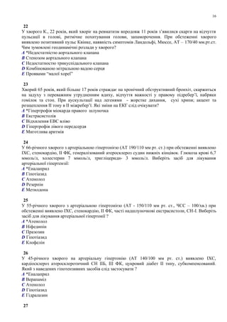 22
У хворого К., 22 років, який хворіє на ревматизм впродовж 11 років з’явилися скарги на відчуття
пульсації в голові, ритмічне похитування голови, запаморочення. При обстеженні хворого
виявлено позитивний пульс Квінке, наявність симптомів Ландольфі, Мюссе, АТ – 170/40 мм.рт.ст.
Чим зумовлені геодинамічні розлади у хворого?
A *Недостатністю аортального клапана
B Стенозом аортального клапана
C Недостатностю трикуспідального клапана
D Комбінованою мітральною вадою серця
E Проявами “малої хореї”
23
Хворий 65 років, який більше 17 років страждає на хронічний обструктивний бронхіт, скаржиться
на задуху з переважним утрудненням вдиху, відчуття важкості у правому підребер’ї, набряки
гомілок та стоп. При аускультації над легенями - жорстке дихання, сухі хрипи; акцент та
розщеплення ІІ тону в ІІ міжребер’ї. Які зміни на ЕКГ слід очікувати?
A *Гіпертрофія міокарда правого шлуночка
B Екстрасистолія
C Відхилення ЕВС вліво
D Гіпертрофія лівого передсердя
E Миготлива аритмія
24
У 66-річного хворого з артеріальною гіпертонією (АТ 190/110 мм рт. ст.) при обстеженні виявлено
ІХС, стенокардію, II ФК, генералізований атеросклероз судин нижніх кінцівок. Глюкоза крові 6,7
ммоль/л, холестерин 7 ммоль/л, тригліцериди- 3 ммоль/л. Виберіть засіб для лікування
артеріальної гіпертензії:
A *Еналаприл
B Гіпотіазид
C Атенолол
D Резерпін
E Метилдопа
25
У 55-річного хворого з артеріальною гіпертонією (АТ - 150/110 мм рт. ст., ЧСС – 100/хв.) при
обстеженні виявлено ІХС, стенокардію, II ФК, часті надшлуночкові екстрасистоли, СН-І. Виберіть
засіб для лікування артеріальної гіпертонії ?
A *Атенолол
B Ніфедипін
C Празозин
D Гіпотіазид
E Клофелін
26
У 45-річного хворого на артеріальну гіпертонію (АТ 140/100 мм рт. ст.) виявлено ІХС,
кардіосклероз атеросклеротичний СН ІIБ, ІІІ ФК, цукровий діабет II типу, субкомпенсований.
Який з наведених гіпотензивних засобів слід застосувати ?
A *Еналаприл
B Верапаміл
C Атенолол
D Гіпотіазид
E Гідралазин
27
16
 