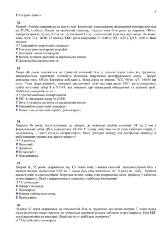 E Гострий лейкоз
32
Хворий 19 років скаржиться на задуху при фізичному навантаженні, підвищення температури тіла
до 37,5о
С, слабість. Хворіє на хронічний тонзиліт, тиждень тому було різке загострення. Об-но:
помірний ціаноз; пульс-110 за хв., ослаблений І тон, систолічний шум над верхівкою. Ан.крові:
лейк- 8,9х109
/л, ШЗЕ- 27 мм/год. ЕКГ: ритм синусовий, Р - 0,08 с, PQ - 0,25 с, QRS - 0,09 с. Ваш
діагноз:
A * Інфекційно-алергічний міокардит
B Тонзилогенна міокардіодистрофія
C Констриктивний перикардит
D Вегето-судинна дистонія за кардіальним типом
E Дилятаційна кардіоміопатія
33
Хвора 44 років скаржиться на тривалий колючий біль у ділянці серця зліва від груднини,
запаморочення, парестезії, пітливість, безсоння, порушення менструального циклу. Хворіє
впродовж року. Об-но: Емоційна лабільність. Межі серця не змінені. ЧСС- 98/хв. АТ- 140/85 мм
рт.ст. Тони серця ритмічні, помірний систолічний шум над верхівкою. ЕКГ: ритм синусовий,
стійкі негативні зубці Т в V1-V4, які зникають при проведенні обзиданової та калієвої проб.
Найбільш імовірний дагноз:
A * Дисгормональна міокардіопатія
B ІХС. Стенокардія напруги, II ФК
C Вегето-судинна дистонія за кардіальним типом
D Інфекційно-алергічний міокардит
E Ревматизм, латентний перебіг, ревмокардит
34
Хворого 56 років, госпіталізовано до лікарні, де виявлено підйом сегменту ST на 5 мм з
формуванням зубця QS у відведеннях V1-V4. У першу добу мав місце стан клінічної смерті, у
подальшому — часті епізоди екстрасистолії. Який препарат вибору для постійного прийому в
амбулаторних умовах для даного хворого?
A * Атенолол.
B Верапаміл.
C Дигоксин.
D Нітросорбіт.
E Новокаїнамід.
35
Хворий Л., 55 років, скаржиться, що 1,5 тижні тому з’явився сильний нападоподібний біль в
нижній щелепі, тривалістю 5-10 хв. З часом біль став частішати, до 10 разів на добу. Прийом
анальгетиків та спазмолітиків безрезультатний, однак стан покращився після прийому 3 таблеток
нітрогліцерину. Який з перерахованих діагнозів є найбільш ймовірним?
A * Стенокардія.
B Інфаркт міокарда.
C Перикардит.
D Неврит трійчастого нерва.
E Періодонтит.
36
Чоловік 52 років скаржиться на стискаючий біль за грудиною, що виник вперше 7 годин назад
після фізичного навантаження, не знімається приймом кількох таблеток нітрогліцерину. При ЕКГ
дослідженні змін не виявлено. Який діагноз є найбільш імовірним?
A * Нестабільна стенокардія
18
 