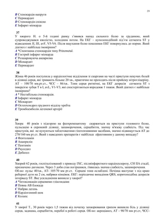B Стенокардія напруги
C Перикардит
D Стенокардія спокою
E Інфаркт міокарда
37
У хворого Н. о 5-й годині ранку з’явився напад сильного болю за грудиною, який
супроводжувався кволістю, холодним потом. На ЕКГ – куполоподібний під’єм сегмента ST у
відведеннях ІІ, ІІІ, avF, V5-V6. Після вщухання болю показники ЕКГ повернулись до норми. Який
діагноз є найбільш імовірним?
A *Спонтанна стенокардія типу Prinzmetal.
B Гострий інфаркт міокарда
C Розшаровуюча аневризма
D Міокардит
E Перикардит
38
Жінка 46 років поступила у кардіологічне відділення зі скаргами на часті приступи пекучих болей
в ділянці серця, які тривають більше 20 хв., практично не проходять після прийому нітрогліцеріну.
АТ – 100/70 мм.рт.ст., ЧСС – 86/хв.. Тони серця ритмічні, на ЕКГ депресія сегмента ST з
інверсією зубця Т в I, avL, V1-V3, які спостерігаються впродовж 1 тижня. Який діагноз є найбільш
імовірним?
A * Нестабільна стенокардія.
B Інфаркт міокарда
C Міокардит
D Остеохондроз грудного відділу хребта
E Тромбоемболія легеневої артерії
39
Хвора 40 років з підозрою на феохромоцитому скаржиться на приступи головного болю,
пульсацію в скроневій ділянці, запаморочення, серцебиття, значну м'язеву слабкість. Під час
приступів, які не купуються таблетоватими гіпотензивними засобами, значно підвищується АТ до
270/160 мм рт.ст. Який з наведених препаратів є найбільш ефективним у даному випадку?
A Фентоламін
B Анаприлін
C Пентамін
D Рауседил
E Дибазол
40
Хворий 62 років, госпіталізований з приводу ІХС, післяінфарктного кардіосклерозу, СН ІІА стадії,
призначено дигоксин. Через 3 доби стан погіршився, з'явилась значна слабкість, запаморочення.
Об-но: пульс 40/хв., АТ- 105/70 мм рт.ст. Серцеві тони ослаблені. Печінка виступає з під краю
реберної дуги на 2 см, набряки кінцівок. ЕКГ: періодичне випадіння QRS, коритоподібна депресія
інтервалу ST. Яке ускладнення виникло у хворої?
A *Інтоксикація серцевими глікозидами
B Повна АВ блокада
C Набряк легень
D Кардіогенний шок
E Колапс
41
У хворої Т., 30 років через 1,5 тижня від початку захворювання грипом виникли біль у ділянці
серця, задишка, серцебиття, перебої в роботі серця. Об-но: акроціаноз, АТ - 90/70 мм рт.ст, ЧСС-
19
 