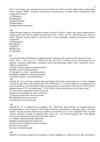 96/хв. Тони серця глухі, над верхівкою систолічний шум. ЕКГ: вольтаж зубців значно зменшений,
повна блокада ЛНПГ, поодинокі шлуночкові екстрасистоли. В крові значна еозинофілія. Ваш
попередній діагноз?
A *Міокардит
B Перикардит
C Кардіоміопатія
D Ревмокардит
E Інфекційний ендокардит
42
Хвора 48 років хворіє на стенокардію напруги близько 10 років. 2 роки тому почав підвищуватися
артеріальний тиск. Об-но: Серцеві тони ритмічні, ЧСС - 110 в 1 хв., АТ - 160/100 мм рт.ст. Легені в
нормі. Загальні аналізи крові та сечі без змін. З якого препарату найбільш доцільно починати
лікування?
A *Метопролол
B Клофелін
C Дибазол
D Ніфедипін
E Еналаприл
43
У хворої 65 років після фізичного навантаження, з’явились різка задуха, виник приступ задухи.
Об-но: ЧСС - 120 в хв., АТ - 200/120 мм Hg, ЧД 34/хв. Cor-тони глухі, систолічний шум на
верхівці. Дихання везикулярне, ослаблене, вологі різнокаліберні хрипи. Яка з наведених схем є
найбільш доцільною?
A Лазикс, нітрогліцерин внутрішньовенно
B АТФ, лазикс внутрішньовенно
C Строфантин, лазикс внутрішньовенно
D Морфін,строфантин внутрішньовенно
E Еуфілін, дибазол внутрішньовенно
44
Хворий М., 55 р., відмічає задишку при невеликому фізичному навантаженні та в спокої, набряки
гомілок ввечері. Пульс 90/хв, ритмічний, АТ 130/90 мм рт. ст. І тон послаблений на верхівці, ІІ тон
акцентований на легеневій артерії. При ультразвуковому дослідженні: КДО 190 см3
, КСО 120 см3
,
фракція викиду 37%, ліве передсердя – 39 мм. Дайте оцінку патологічних змін з боку серця?
A * Систолічна дисфункція лівого шлуночка
B Діастолічна дисфункція лівого шлуночка
C Змішана дисфункція лівого шлуночка
D Гіпертрофія лівого шлуночка
E Дилатація лівого передсердя
45
Хворий М., 21 р., скаржиться на задишку при фізичному навантаженні, що супроводжується
нападоподібним сухим кашлем. Об‘єктивно виявлено розширення судинного пучка легеневої
артерії. Аускультативно визначається грубий систолічний шум в 4-му міжребір‘ї біля грудини
зліва (у пахвинну ділянку не проводиться); акцент ІІ т. на легеневій артерії. При УЗД перерва
ехосигналу міжшлуночкової перетинки. Ваш діагноз?
A * Дефект міжшлуночкової перетинки
B Дефект міжпередсердної перетинки
C Недостатність трикуспідального клапану
D Стеноз вустя аорти
E Стеноз легеневої артерії
46
Хворий К.,16 років, скаржиться на задишку в спокої, набряки ніг. Ціаноз обличчя, шиї. На обліку у
20
 