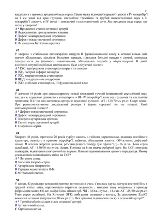 кардіолога з приводу вродженої вади серця. Права межа відносної серцевої тупості в ІV межребір’ї
на 2 см зовні від края грудини, систолічне тремтіння та грубий пансистолічний шум в ІІ
міжеребір’ї ліворуч, в ІV точці – зникаючий голосистолічний шум. Яка вроджена вада серця має
місце у хворого?
A * Вроджений стеноз легеневої артерії
B Недостатність тристулкового клапана
C Дефект міжпередсердної перетинки
D Дефект міжшлуночкової перетинки
E Незрощення Баталлова протока
47
У хворого з стабільною стенокардією напруги ІІ функціонального класу в останні кілька днів
значно збільшилась кількість больових нападів, з’явилися больові напади у спокої, знизилась
толерантність до фізичного навантаження, збільшилась потреба у нітрогліцерині. В даній
клінічній ситуації найбільш виправданим буде слідуючий діагноз.
A * ІХС, прогресуюча стенокардія напруги та спокою
B ІХС, гострий інфаркт міокарда
C ІХС, вперше виникла стенокардія
D НЦД з кадріальним синдромом
E ІХС: стабільна стенокардія, ІІІ функціональний клас
48
У дівчини 16 років при диспансерному огляді виявлений гучний інтенсивний систолічний шум
над усією серцевою ділянкою з епіцентром в ІІІ–ІV міжребер’ї зліва від груднини та систолічне
тремтіння; ІІ-й тон над легеневою артерією посиленої гучності. АТ - 120/70 мм рт.ст. Скарг немає.
При рентгенологічному дослідженні розміри і форма серцевої тіні не змінені. Який
найімовірніший діагноз?
A * Дефект міжшлуночкової перетинки.
B Дефект міжпередсердної перетинки.
C Відкрита артеріальна протока.
D Стеноз гирла легеневої артерії.
E Коарктація аорти.
49
Хворого 44 років, протягом 20 років турбує кашель з гнійним харкотинням, задишка постійного
характеру, важкість в правому підребер’ї, набряки, збільшення живота. Об’єктивно: дифузний
ціаноз. В легенях жорстке дихання, розсіяні різного тембру сухі хрипи ЧД - 36 за хв. Тони серця
ослаблені. АТ - 150/90 мм рт.ст. Асцит. Печінка на 6 см нижче реберної дуги. На ЕКГ: синусова
тахікардія, відхилення електричної осі вправо. Ознаки перевантаження правого передсердя. Якому
ускладненню відповідають зміни на ЕКГ?
A * Легеневе серце.
B Ішемічна хвороба серця.
C Артеріальна гіпертензія.
D Серцева недостатність ІІ-Б.
E Мітральний стеноз.
50
У жінки, 42 років,при вставанні раптово потемніло в очах, з’явилась ядуха, відчула гострий біль в
грудній клітці зліва, короткочасно втратила свідомість , тиждень тому оперована з приводу
фіброміоми матки.Об-но: шкіра бліда, ціаноз губ. ЧД - 36/хв., пульс - 124/хв, АТ - 85/50 мм рт.ст.
Тони серця ослаблені. На Ro-грамі ОГК: вибухання легеневого конусу, За допомогою ЕхоКГ
виявлена легенева гіпертензія (70 мм рт.ст.). Яка причина підвищення тиску в легеневій артерії?
A * Тромбоемболія мілких гілок легеневої артерії.
B Астматичний напад.
C Кардіальна астма
21
 