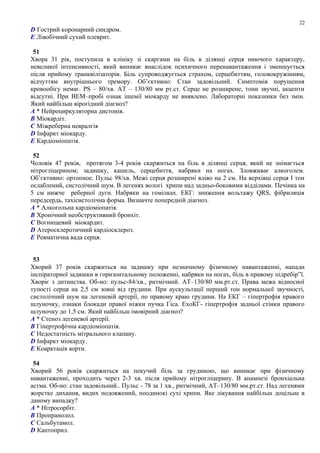 D Гострий коронарний синдром.
E Лівобічний сухий плеврит.
51
Хвора 31 рік, поступила в клініку зі скаргами на біль в ділянці серця ниючого характеру,
невеликої інтенсивності, який виникає внаслідок психичного перенавантаження і зменшується
після прийому транквілізаторів. Біль супроводжується страхом, серцебиттям, головокружінням,
відчуттям внутрішнього тремору. Об’єктивно: Стан задовільний. Симптомів порушення
кровообігу немає. PS – 80/хв. АТ – 130/80 мм рт.ст. Серце не розширене, тони звучні, акценти
відсутні. При ВЕМ–пробі ознак ішемії міокарду не виявлено. Лабораторні показники без змін.
Який найбільш вірогідний діагноз?
A * Нейроциркуляторна дистонія.
B Міокардіт.
C Міжреберна невралгія
D Інфаркт міокарду.
E Кардіоміопатія.
52
Чоловік 47 років, протягом 3-4 років скаржиться на біль в ділянці серця, який не знімається
нітрогліцерином; задишку, кашель, серцебиття, набряки на ногах. Зловживає алкоголем.
Об’єктивно: ортопное. Пульс 98/хв. Межі серця розширені вліво на 2 см. На верхівці серця І тон
ослаблений, систолічний шум. В легенях вологі хрипи над задньо-боковими відділами. Печінка на
5 см нижче реберної дуги. Набряки на гомілках. ЕКГ: зниження вольтажу QRS, фібриляція
передсердь, тахісистолічна форма. Визначте попередній діагноз.
A * Алкогольна кардіоміопатія.
B Хронічний необструктивний бронхіт.
C Вогнищевий міокардит.
D Атеросклеротичний кардіосклероз.
E Ревматична вада серця.
53
Хворий 37 років скаржиться на задишку при незначному фізичному навантаженні, напади
інспіраторної задишки в горизонтальному положенні, набряки на ногах, біль в правому підребір”ї.
Хворіє з дитинства. Об-но: пульс-84/хв., ритмічний. АТ–130/80 мм.рт.ст. Права межа відносної
тупості серця на 2,5 см зовні від грудини. При аускультації перший тон нормальної звучності,
систолічний шум на легеневій артерії, по правому краю грудини. На ЕКГ – гіпертрофія правого
шлуночку, ознаки блокади правої ніжки пучка Гіса. ЕхоКГ- гіпертрофія задньої стінки правого
шлуночку до 1,5 см. Який найбільш імовірний діагноз?
A * Стеноз легеневої артерії.
B Гіпертрофічна кардіоміопатія.
C Недостатність мітрального клапану.
D Інфаркт міокарду.
E Коарктація аорти.
54
Хворий 56 років скаржиться на пекучий біль за грудиною, що виникає при фізичному
навантаженні, проходить через 2-3 хв. після прийому нітрогліцерину. В анамнезі бронхіальна
астма. Об-но: стан задовільний.. Пульс - 78 за 1 хв., ритмічний, АТ–130/80 мм.рт.ст. Над легенями
жорстке дихання, видих подовжений, поодинокі сухі хрипи. Яке лікування найбільш доцільне в
даному випадку?
A * Нітросорбіт.
B Пропранолол.
C Сальбутамол.
D Каптоприл.
22
 