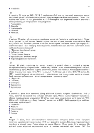 E Мілдронат.
55
У хворого 56 років на ІХС, СН II А періодично (2-3 рази на тиждень) виникають напади
миготливої аритмії, які самостійно проходять, супроводжуються болем за грудиною. Об-но: стан
задовільний.. Пульс - 82/хв., ритмічний, АТ–130/80 мм.рт.ст. Яке лікування найбільш доцільне в
даному випадку для попередження нападів аритмії?
A * Аміодарон.
B Лідокаїн.
C Новокаїнамід.
D Дігоксин.
E Ритмілен.
56
У вагітної 25 років з обтяженим алергологічним анамнезом (поліноз) в терміні вагітності 28 тиж
після стресової ситуації раптово з’явилось шумне свистяче дихання, задишка, ціаноз обличчя. При
аускультації: над легенями дихання ослаблене, багато сухих свистячих хрипів; при перкуссії –
коробковий звук. Після нападу у жінки віділилась невелика кількість тягучого харкотиння. Який
найбільш ймовірний діагноз?
A * Приступ бронхіальної астми.
B Набряк легенів.
C Обструктивний бронхіт.
D Тромбоемболія легеневої артерії.
E Загроза переривання вагітності.
57
Чоловік 43 років скаржиться на значну задишку у спокої, відчуття тяжкості у грудях.
Захворювання зв`язує з перенесеним 2 тижня тому грипом. Об-но: положення вимушене – сидить,
нахилившись у перед. Обличчя одутле, цианотичне, шийні вени набряклі. Межи серця поширені в
обидві сторони, тони серця глухі, ЧСС-112/хв., АТ - 95/60 мм рт. ст. В крові ШОЕ=46 мм/год. На
ЕКГ – низький вольтаж, на рентгенограмі – трапецевидна тінь серця, ознаки застою у легенях.
Який препарат треба вживати з метою попередження тампонади серця?
A *Фуросемід
B Гіпотиазід
C Еналаприл
D Верошпірон
E Метопролол
58
У дівчини 17 років після нервового стресу розвилася задишка, відчуття “стороннього тіла” у
горлі, колючий та ниючий біль в області верхівки серця. Об-но: плями червоного кольору на
обличчі та шиї, дихання везикулярне, ЧД=26/хв. Межі серця у нормі, тони чисті, ритмічні, ЧСС-
120/хв. АТ-130/80 мм рт.ст. Лікар “швидкої” вважає, що це НЦД. Якій препарат буде найбільш
корисним в даній ситуації?
A *Корвалол
B Анальгін
C Нітроглицерин
D Панангін
E Но-шпа
59
Хворий 56 років, після психоемоційного навантаження впродовж тижня почав відчувати
тиснучого характеру загрудинні болі до 10-15 хв. з ірадіацією в спину. Біль іноді супроводжується
перебоямі в ділянці серця. Раніше нічим не хворів. Палить. Об-но: пульс 86 за хвилину. На
верхівці серця короткий систоличний шум. У легенях поодинокі сухі хрипи. ЭКГ без
23
 