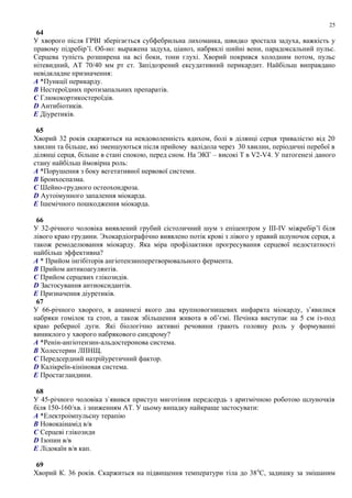 64
У хворого після ГРВІ зберігається субфебрильна лихоманка, швидко зростала задуха, важкість у
правому підребір’ї. Об-но: выражена задуха, ціаноз, набряклі шийні вени, парадоксальний пульс.
Серцева тупість розширена на всі боки, тони глухі. Хворий покрився холодним потом, пульс
нітевидний, АТ 70/40 мм рт ст. Запідозрений ексудативний перикардит. Найбільш виправдано
невідкладне призначення:
A *Пункції перикарду.
B Нестероїдних протизапальних препаратів.
C Глюкокортикостероїдів.
D Антибіотиків.
E Діуретиків.
65
Хворий 32 років скаржиться на невдоволенність вдихом, болі в ділянці серця тривалістю від 20
хвилин та більше, які зменшуються після прийому валідола через 30 хвилин, періодичні перебої в
ділянці серця, більше в стані спокою, перед сном. На ЭКГ – високі Т в V2-V4. У патогенезі даного
стану найбільш ймовірна роль:
A *Порушення з боку вегетативної нервової системи.
B Бронхоспазма.
C Шейно-грудного остеохондроза.
D Аутоімунного запалення міокарда.
E Ішемічного пошкодження міокарда.
66
У 32-річного чоловіка виявлений грубий сістоличний шум з епіцентром у ІІІ-IV міжребір’ї біля
лівого краю грудини. Эхокардіографічно виявлено потік крові з лівого у правий шлуночок серця, а
також ремоделювання міокарду. Яка міра профілактики прогресування серцевої недостатності
найбільш эффективна?
A * Прийом інгібіторів ангіотензинперетворювального фермента.
B Прийом антикоагулянтів.
C Прийом серцевих глікозидів.
D Застосування антиоксидантів.
E Призначення діуретиків.
67
У 66-річного хворого, в анамнезі якого два крупновогнищевих инфаркта міокарду, з’явилися
набряки гомілок та стоп, а також збільшення живота в об’ємі. Печінка виступає на 5 см із-под
краю реберної дуги. Які біологічно активні речовини грають головну роль у формуванні
виниклого у хворого набрякового синдрому?
A *Ренін-ангіотензин-альдостеронова система.
B Холестерин ЛПНЩ.
C Передсердний натрійуретичний фактор.
D Калікреїн-кініновая система.
E Простагландини.
68
У 45-річного чоловіка з`явився приступ миготіння передсердь з аритмічною роботою шлуночків
біля 150-160/хв. і зниженням АТ. У цьому випадку найкраще застосувати:
A *Електроімпульсну терапію
B Новокаінамід в/в
C Серцеві глікозиди
D Ізопин в/в
E Лідокаїн в/в кап.
69
Хворий К. 36 років. Скаржиться на підвищення температури тіла до 380
С, задишку за змішаним
25
 
