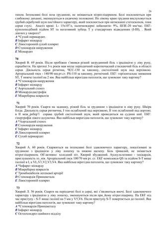 типом. Інтенсивні болі поза грудиною, не знімаються нітрогліцерином. Болі посилюються при
глибокому диханні, зменшуються в сидячому положенні. По лівому краю грудини вислуховується
грубий скребучий шум постійного характеру, який посилюється при натисканні стетоскопом, тони
серця глухі. Аналіз крові: L- 15х109
/л, паличкоядерні лейкоцити- 9%, ШЗЕ-20 мм/час. ЕКГ-
куполоподібний підйом ST та негативний зубець Т у стандартних відведеннях (І-ІІІ), . Який
діагноз у хворого?
A *Сухий перикардит.
B Інфаркт міокарду
C Лівосторонній сухий плеврит
D Стенокардія напруження
E Міокардит
70
Хворий В. 69 років. Після пробіжки з’явився різкий загрудинний біль з ірадіацією у ліву руку,
серцебиття. На протязі 3-х років мав місце періодичний короткочасний стискаючий біль в області
серця. Діяльність серця рітмічна, ЧСС-130 за хвилину, систолічний шум над верхівкою.
Артеріальний тиск - 140/90 мм.рт.ст. PS-110 за хвилину, ритмічний. ЕКГ: горізонтальне зниження
ST, Т нижче ізолінії на 2 мм. Яка найбільш вірогідна патологія, що зумовлює таку картину?
A *Стенокардія напруження
B Інфаркт міокарду
C Аортальний стеноз
D Міокардіодистрофія
E Міжреберна невралгія
71
Хворий 70 років. Скарги на задишку, різкий біль за грудиною з ірадіацією в ліву руку. Шкіра
бліда. Діяльність серця ритмична, І тон ослаблений над верхівкою, ІІ тон ослаблений над аортою;
в ІІ меж_ребер’ї справа грубий систолічний шум, який проводиться на судини шиї. ЕКГ:
гіпертрофія лівого шлуночка. Яка найбільш вирогідна патологія, що зумовлює таку картину?
A *Аортальний стеноз
B Стенокардія напруження
C Інфаркт міокарду
D Лівосторонній плеврит
E Сухий перикардит
72
Хворий А. 60 років. Скаржиться на інтенсивні болі здавлюючого характеру, локалізовані за
грудиною з ірадіацією у ліву лопатку та нижню щелепу. Біль тривалий, не знімається
нітрогліцерином. Об`активно: холодний піт. Хворий збуджений. Аускультативно - тахікардія,
приглушеність то_нів. Артеріальний тиск 100/70 мм рт. ст. ЕКГ-комплекси QS та підйом S-T вище
ізолінії в І, а VL,V1,V2,V3,V4. Яка найбільш вірогідна патологія, що зумовлює таку картину?
A *Інфаркт міокарду
B Міжреберна невралгія
C Тромбоемболія легеневої артерії
D Стенокардія Принцметала
E Лівосторонній плеврит
73
Хворий Л. 56 років. Скарги на періодичні болі в серці, які з’являються вночі. Болі здавлюючого
характеру з ірадіацією у ліву лопатку, зменшуються після при_йому нітрогліцерину. На ЕКГ під
час приступу - S-T вище ізолінії на 5 мм у V5,V6. Після приступу S-T повертається до ізолінії. Яка
найбільш вірогідна патологія, що зумовлює таку картину?
A *Стенокардія Принцметалу
B Інфаркт міокарду
C Остеохондроз шийного відділу
26
 