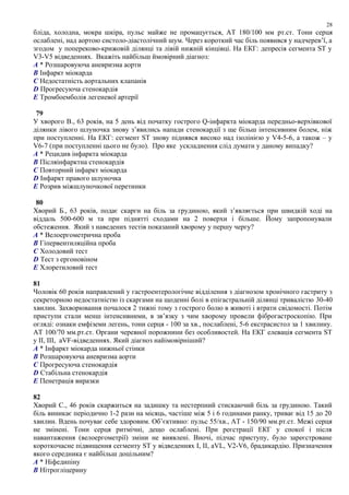 бліда, холодна, мокра шкіра, пульс майже не промацується, АТ 180/100 мм рт.ст. Тони серця
ослаблені, над аортою систоло-діастолічний шум. Через короткий час біль появився у надчерев’ї, а
згодом у попереково-крижовій ділянці та лівій нижній кінцівці. На ЕКГ: депресія сегмента ST у
V3-V5 відведеннях. Вкажіть найбільш ймовірний діагноз:
A * Розшаровуюча аневризма аорти
B Інфаркт міокарда
C Недостатність аортальних клапанів
D Прогресуюча стенокардія
E Тромбоемболія легеневої артерії
79
У хворого В., 63 років, на 5 день від початку гострого Q-інфаркта міокарда передньо-верхівкової
ділянки лівого шлуночка знову з’явились напади стенокардії з ще більш інтенсивним болем, ніж
при поступленні. На ЕКГ: сегмент ST знову піднявся високо над ізолінією у V4-5-6, а також – у
V6-7 (при поступленні цього не було). Про яке ускладнення слід думати у даному випадку?
A * Рецидив інфаркта міокарда
B Післяінфарктна стенокардія
C Повторний інфаркт міокарда
D Інфаркт правого шлуночка
E Розрив міжшлуночкової перетинки
80
Хворий Б., 63 років, подає скарги на біль за грудиною, який з’являється при швидкій ході на
віддаль 500-600 м та при піднятті сходами на 2 поверхи і більше. Йому запропонували
обстеження. Який з наведених тестів показаний хворому у першу чергу?
A * Велоергометрична проба
B Гіпервентиляційна проба
C Холодовий тест
D Тест з ергоновіном
E Хлоретиловий тест
81
Чоловік 60 років направлений у гастроентерологічне відділення з діагнозом хронічного гастриту з
секреторною недостатністю із скаргами на щоденні болі в епігастральній ділянці тривалістю 30-40
хвилин. Захворювання почалося 2 тижні тому з гострого болю в животі і втрати свідомості. Потім
приступи стали менш інтенсивними, в зв’язку з чим хворому провели фіброгастроскопію. При
огляді: ознаки емфіземи легень, тони серця - 100 за хв., послаблені, 5-6 екстрасистол за 1 хвилину.
АТ 100/70 мм.рт.ст. Органи черевної порожнини без особливостей. На ЕКГ елевація сегмента ST
у ІІ, ІІІ, aVF-відведеннях. Який діагноз найімовірніший?
A * Інфаркт міокарда нижньої стінки
B Розшаровуюча аневризма аорти
C Прогресуюча стенокардія
D Стабільна стенокардія
E Пенетрація виразки
82
Хворий С., 46 років скаржиться на задишку та нестерпний стискаючий біль за грудиною. Такий
біль виникає періодично 1-2 рази на місяць, частіше між 5 і 6 годинами ранку, триває від 15 до 20
хвилин. Вдень почуває себе здоровим. Об’єктивно: пульс 55/хв., АТ - 150/90 мм.рт.ст. Межі серця
не змінені. Тони серця ритмічні, дещо ослаблені. При реєстрації ЕКГ у спокої і після
навантаження (велоергометрії) зміни не виявлені. Вночі, підчас приступу, було зареєстроване
короткочасне підвищення сегменту ST у відведеннях І, ІІ, aVL, V2-V6, брадикардію. Призначення
якого середника є найбільш доцільним?
A * Ніфедипіну
B Нітрогліцерину
28
 