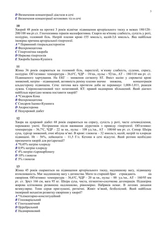 D Визначення концентрації діастази в сечі
E Визначення концентрації кетонових тіл в сечі
10
Хворий 48 років на протязі 3 років відмічає підвищення артеріального тиску в межах 180/120–
200/100 мм рт.ст. Гіпотензивна терапія малоефективна. Скарги на м'язову слабкість, сухість у роті,
поліурію, головний біль. Натрій плазми крові–155 ммоль/л, калій-3,6 ммоль/ь. Яка найбільш
імовірна причина артеріальної гіпертензії.
A * Первинний гіперальдостеронізм
B Феохромоцитома
C Гіпертонічна хвороба
D Ниркова гіпертензія
E Хвороба Іценка-Кушінга
11
Жінка 36 років скаржиться на головний біль, парестезії, м`язову слабкість, судоми, спрагу,
поліурію. Об’єктивно: температура - 36,6о
С, ЧДР – 18/хв., пульс - 92/хв., АТ – 180/110 мм рт. ст.
Підвищеного харчування. На ЕКГ – зниження сегменту ST. Вміст калію у сироватці крові
знижений, натрію – підвищений, активність реніну плазми значно знижена, концентрація
альдостерону підвищена. Сеча: питома вага протягом доби не перевищує 1,008-1,011, реакція
лужна. Спіронолактоновий тест позитивний. КТ: правий наднирник збільшений. Який діагноз
найбільш вірогідно можна поставити хворій?
A *Синдром Кона
B Феохромоцитома
C Синдром Іценко-Кушинга
D Андростерома
E Нецукровий діабет
12
Хвора на цукровий діабет 68 років скаржиться на спрагу, сухість у роті, часте сечовиділення,
переважно уночі. Погіршення після вживання діуретиків з приводу гіпертензії. Об'єктивно:
температура – 36,7о
С, ЧДР – 22 за хв., пульс – 108 уд./хв., АТ – 100/60 мм рт. ст. Сопор. Шкіра
суха, тургор знижений, очні яблука м’які. В крові: глюкоза – 32 ммоль/л, калій, натрій та хлориди
підвищені. Ht – 56%, лейкоцити – 11,5 Г/л. Кетони в сечі відсутні. Який розчин необхідно
призначити хворій для регідратації?
A *0,45% натрію хлориду
B 0,9% натрію хлориду
C 4% натрію гідрокарбонату
D 10% глюкози
E 5% глюкози
13
Жінка 45 років скаржиться на підвищення артеріального тиску, надлишкову вагу, підвищену
втомлюваність. Має надлишкову вагу з дитинства. Мати та старший брат страждають на
ожиріння. Об'єктивно: температура – 36,6о
С, ЧДР – 20 за хв., пульс – 88 уд./хв., АТ – 160/95 мм
рт. ст. Зріст 166 см, вага 95 кг. Шкіра суха, чиста, пігментно-сосочкова дегенерація. Підшкірна
жирова клітковина розвинена надлишково, рівномірно. Набряків немає. В легенях дихання
везикулярне. Тони серця приглушені, ритмічні. Живіт м’який, безболісний. Який найбільш
імовірний механізм розвитку ожиріння у хворої?
A *Аліментарно-конституційний
B Гіпооваріальний
C Гіпоталамічний
D Церебральний
E Наднирниковий
3
 